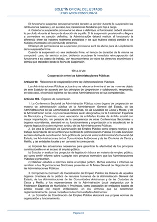 El funcionario suspenso provisional tendrá derecho a percibir durante la suspensión las
retribuciones básicas y, en su caso, las prestaciones familiares por hijo a cargo.
4. Cuando la suspensión provisional se eleve a definitiva, el funcionario deberá devolver
lo percibido durante el tiempo de duración de aquélla. Si la suspensión provisional no llegara
a convertirse en sanción definitiva, la Administración deberá restituir al funcionario la
diferencia entre los haberes realmente percibidos y los que hubiera debido percibir si se
hubiera encontrado con plenitud de derechos.
El tiempo de permanencia en suspensión provisional será de abono para el cumplimiento
de la suspensión firme.
Cuando la suspensión no sea declarada firme, el tiempo de duración de la misma se
computará como de servicio activo, debiendo acordarse la inmediata reincorporación del
funcionario a su puesto de trabajo, con reconocimiento de todos los derechos económicos y
demás que procedan desde la fecha de suspensión.
TÍTULO VIII
Cooperación entre las Administraciones Públicas
Artículo 99. Relaciones de cooperación entre las Administraciones Públicas.
Las Administraciones Públicas actuarán y se relacionarán entre sí en las materias objeto
de este Estatuto de acuerdo con los principios de cooperación y colaboración, respetando,
en todo caso, el ejercicio legítimo por las otras Administraciones de sus competencias.
Artículo 100. Órganos de cooperación.
1. La Conferencia Sectorial de Administración Pública, como órgano de cooperación en
materia de administración pública de la Administración General del Estado, de las
Administraciones de las Comunidades Autónomas, de las Ciudades de Ceuta y Melilla, y de
la Administración Local, cuyos representantes serán designados por la Federación Española
de Municipios y Provincias, como asociación de entidades locales de ámbito estatal con
mayor implantación, sin perjuicio de la competencia de otras Conferencias Sectoriales u
órganos equivalentes, atenderá en su funcionamiento y organización a lo establecido en la
vigente legislación sobre régimen jurídico de las Administraciones Públicas.
2. Se crea la Comisión de Coordinación del Empleo Público como órgano técnico y de
trabajo dependiente de la Conferencia Sectorial de Administración Pública. En esta Comisión
se hará efectiva la coordinación de la política de personal entre la Administración General del
Estado, las Administraciones de las Comunidades Autónomas y de las Ciudades de Ceuta y
Melilla, y las entidades locales y en concreto le corresponde:
a) Impulsar las actuaciones necesarias para garantizar la efectividad de los principios
constitucionales en el acceso al empleo público.
b) Estudiar y analizar los proyectos de legislación básica en materia de empleo público,
así como emitir informe sobre cualquier otro proyecto normativo que las Administraciones
Públicas le presenten.
c) Elaborar estudios e informes sobre el empleo público. Dichos estudios e informes se
remitirán a las Organizaciones Sindicales presentes en la Mesa General de Negociación de
las Administraciones Públicas.
3. Componen la Comisión de Coordinación del Empleo Público los titulares de aquellos
órganos directivos de la política de recursos humanos de la Administración General del
Estado, de las Administraciones de las Comunidades Autónomas y de las Ciudades de
Ceuta y Melilla, y los representantes de la Administración Local designados por la
Federación Española de Municipios y Provincias, como asociación de entidades locales de
ámbito estatal con mayor implantación, en los términos que se determinen
reglamentariamente, previa consulta con las Comunidades Autónomas.
4. La Comisión de Coordinación del Empleo Público elaborará sus propias normas de
organización y funcionamiento.
BOLETÍN OFICIAL DEL ESTADO
LEGISLACIÓN CONSOLIDADA
Página 44
 