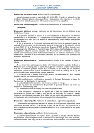 Disposición adicional primera. Ámbito específico de aplicación.
Los principios contenidos en los artículos 52, 53, 54, 55 y 59 serán de aplicación en las
entidades del sector público estatal, autonómico y local, que no estén incluidas en el artículo
2 del presente Estatuto y que estén definidas así en su normativa específica.
Disposición adicional segunda. Funcionarios con habilitación de carácter estatal.
(Derogada)
Disposición adicional tercera. Aplicación de las disposiciones de este Estatuto a las
Instituciones Forales.
1. El presente Estatuto se aplicará a la Comunidad Foral de Navarra en los términos
establecidos en el artículo 149.1.18.ª y disposición adicional primera de la Constitución, y en
la Ley Orgánica 13/1982, de 10 de agosto, de Reintegración y Amejoramiento del Régimen
Foral de Navarra.
2. En el ámbito de la Comunidad Autónoma del País Vasco el presente Estatuto se
aplicará de conformidad con la disposición adicional primera de la Constitución, con el
artículo 149.1.18.ª de la Constitución y con la Ley Orgánica 3/1979, de 18 de diciembre, por
la que se aprueba el Estatuto de Autonomía para el País Vasco. Las facultades previstas en
la disposición adicional segunda respecto a los funcionarios con habilitación de carácter
estatal serán ostentadas por las Instituciones Forales de sus territorios históricos o por las
Instituciones Comunes de la Comunidad Autónoma, en los términos que establezca la
normativa autonómica.
Disposición adicional cuarta. Funcionarios públicos propios de las ciudades de Ceuta y
Melilla.
1. Los funcionarios públicos propios de las administraciones de las ciudades de Ceuta y
Melilla se rigen por lo dispuesto en este Estatuto, por las normas de carácter reglamentario
que en su desarrollo puedan aprobar sus Asambleas en el marco de sus estatutos
respectivos, por las normas que en su desarrollo pueda dictar el Estado y por la Ley de
Función Pública de la Administración General del Estado.
2. En el marco de lo previsto en el número anterior, las Asambleas de Ceuta y Melilla
tendrán, además, las siguientes funciones:
a) El establecimiento, modificación y supresión de Escalas, Subescalas y clases de
funcionarios, y la clasificación de los mismos.
b) La aprobación de las plantillas y relaciones de puestos de trabajo.
c) La regulación del procedimiento de provisión de puestos directivos así como su
régimen de permanencia y cese.
d) La determinación de las faltas y sanciones disciplinarias leves.
3. Los funcionarios transferidos se regirán por la Ley de Función Pública de la
Administración General del Estado y sus normas de desarrollo. No obstante, podrán
integrarse como funcionarios propios de la ciudad a la que hayan sido transferidos quedando
en la situación administrativa de servicio en otras administraciones públicas.
Disposición adicional quinta. Aplicación de este Estatuto a organismos reguladores.
Lo establecido en el presente Estatuto se aplicará a los organismos reguladores de la
disposición adicional décima, 1 de la Ley 6/1997, de 14 de abril, de Organización y
Funcionamiento de la Administración General del Estado en la forma prevista en sus leyes
de creación.
Disposición adicional sexta. Jubilación de los funcionarios.
El Gobierno presentará en el Congreso de los Diputados un estudio sobre los distintos
regímenes de acceso a la jubilación de los funcionarios que contenga, entre otros aspectos,
recomendaciones para asegurar la no discriminación entre colectivos con características
BOLETÍN OFICIAL DEL ESTADO
LEGISLACIÓN CONSOLIDADA
Página 45
 
