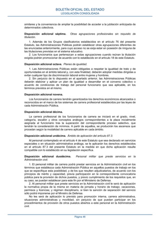 similares y la conveniencia de ampliar la posibilidad de acceder a la jubilación anticipada de
determinados colectivos.
Disposición adicional séptima. Otras agrupaciones profesionales sin requisito de
titulación.
1. Además de los Grupos clasificatorios establecidos en el artículo 76 del presente
Estatuto, las Administraciones Públicas podrán establecer otras agrupaciones diferentes de
las enunciadas anteriormente, para cuyo acceso no se exija estar en posesión de ninguna de
las titulaciones previstas en el sistema educativo.
2. Los funcionarios que pertenezcan a estas agrupaciones cuando reúnan la titulación
exigida podrán promocionar de acuerdo con lo establecido en el artículo 18 de este Estatuto.
Disposición adicional octava. Planes de igualdad.
1. Las Administraciones Públicas están obligadas a respetar la igualdad de trato y de
oportunidades en el ámbito laboral y, con esta finalidad, deberán adoptar medidas dirigidas a
evitar cualquier tipo de discriminación laboral entre mujeres y hombres.
2. Sin perjuicio de lo dispuesto en el apartado anterior, las Administraciones Públicas
deberán elaborar y aplicar un plan de igualdad a desarrollar en el convenio colectivo o
acuerdo de condiciones de trabajo del personal funcionario que sea aplicable, en los
términos previstos en el mismo.
Disposición adicional novena.
Los funcionarios de carrera tendrán garantizados los derechos económicos alcanzados o
reconocidos en el marco de los sistemas de carrera profesional establecidos por las leyes de
cada Administración Pública.
Disposición adicional décima.
La carrera profesional de los funcionarios de carrera se iniciará en el grado, nivel,
categoría, escalón y otros conceptos análogos correspondientes a la plaza inicialmente
asignada al funcionario tras la superación del correspondiente proceso selectivo, que
tendrán la consideración de mínimos. A partir de aquellos, se producirán los ascensos que
procedan según la modalidad de carrera aplicable en cada ámbito.
Disposición adicional undécima. Ámbito de aplicación del artículo 87.3.
Al personal contemplado en el artículo 4 de este Estatuto que sea declarado en servicios
especiales o en situación administrativa análoga, se le aplicarán los derechos establecidos
en el artículo 87.3 del presente Estatuto en la medida en que dicha aplicación resulte
compatible con lo establecido en su legislación específica.
Disposición adicional duodécima. Personal militar que preste servicios en la
Administración civil.
1. El personal militar de carrera podrá prestar servicios en la Administración civil en los
términos que establezca cada Administración Pública en aquellos puestos de trabajo en los
que se especifique esta posibilidad, y de los que resulten adjudicatarios, de acuerdo con los
principios de mérito y capacidad, previa participación en la correspondiente convocatoria
pública para la provisión de dichos puestos, y previo cumplimiento de los requisitos que, en
su caso, se puedan establecer para este fin por el Ministerio de Defensa.
2. Al personal militar que preste servicios en la Administración civil le será de aplicación
la normativa propia de la misma en materia de jornada y horario de trabajo; vacaciones,
permisos y licencias; y régimen disciplinario, si bien la sanción de separación del servicio
sólo podrá imponerse por el Ministro de Defensa.
No les será de aplicación lo previsto para promoción interna, carrera administrativa,
situaciones administrativas y movilidad, sin perjuicio de que puedan participar en los
procedimientos de provisión de otros puestos abiertos a este personal en la Administración
civil.
BOLETÍN OFICIAL DEL ESTADO
LEGISLACIÓN CONSOLIDADA
Página 46
 