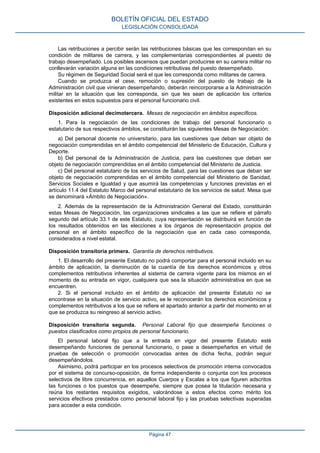 Las retribuciones a percibir serán las retribuciones básicas que les correspondan en su
condición de militares de carrera, y las complementarias correspondientes al puesto de
trabajo desempeñado. Los posibles ascensos que puedan producirse en su carrera militar no
conllevarán variación alguna en las condiciones retributivas del puesto desempeñado.
Su régimen de Seguridad Social será el que les corresponda como militares de carrera.
Cuando se produzca el cese, remoción o supresión del puesto de trabajo de la
Administración civil que vinieran desempeñando, deberán reincorporarse a la Administración
militar en la situación que les corresponda, sin que les sean de aplicación los criterios
existentes en estos supuestos para el personal funcionario civil.
Disposición adicional decimotercera. Mesas de negociación en ámbitos específicos.
1. Para la negociación de las condiciones de trabajo del personal funcionario o
estatutario de sus respectivos ámbitos, se constituirán las siguientes Mesas de Negociación:
a) Del personal docente no universitario, para las cuestiones que deban ser objeto de
negociación comprendidas en el ámbito competencial del Ministerio de Educación, Cultura y
Deporte.
b) Del personal de la Administración de Justicia, para las cuestiones que deban ser
objeto de negociación comprendidas en el ámbito competencial del Ministerio de Justicia.
c) Del personal estatutario de los servicios de Salud, para las cuestiones que deban ser
objeto de negociación comprendidas en el ámbito competencial del Ministerio de Sanidad,
Servicios Sociales e Igualdad y que asumirá las competencias y funciones previstas en el
artículo 11.4 del Estatuto Marco del personal estatutario de los servicios de salud. Mesa que
se denominará «Ámbito de Negociación».
2. Además de la representación de la Administración General del Estado, constituirán
estas Mesas de Negociación, las organizaciones sindicales a las que se refiere el párrafo
segundo del artículo 33.1 de este Estatuto, cuya representación se distribuirá en función de
los resultados obtenidos en las elecciones a los órganos de representación propios del
personal en el ámbito específico de la negociación que en cada caso corresponda,
considerados a nivel estatal.
Disposición transitoria primera. Garantía de derechos retributivos.
1. El desarrollo del presente Estatuto no podrá comportar para el personal incluido en su
ámbito de aplicación, la disminución de la cuantía de los derechos económicos y otros
complementos retributivos inherentes al sistema de carrera vigente para los mismos en el
momento de su entrada en vigor, cualquiera que sea la situación administrativa en que se
encuentren.
2. Si el personal incluido en el ámbito de aplicación del presente Estatuto no se
encontrase en la situación de servicio activo, se le reconocerán los derechos económicos y
complementos retributivos a los que se refiere el apartado anterior a partir del momento en el
que se produzca su reingreso al servicio activo.
Disposición transitoria segunda. Personal Laboral fijo que desempeña funciones o
puestos clasificados como propios de personal funcionario.
El personal laboral fijo que a la entrada en vigor del presente Estatuto esté
desempeñando funciones de personal funcionario, o pase a desempeñarlos en virtud de
pruebas de selección o promoción convocadas antes de dicha fecha, podrán seguir
desempeñándolos.
Asimismo, podrá participar en los procesos selectivos de promoción interna convocados
por el sistema de concurso-oposición, de forma independiente o conjunta con los procesos
selectivos de libre concurrencia, en aquellos Cuerpos y Escalas a los que figuren adscritos
las funciones o los puestos que desempeñe, siempre que posea la titulación necesaria y
reúna los restantes requisitos exigidos, valorándose a estos efectos como mérito los
servicios efectivos prestados como personal laboral fijo y las pruebas selectivas superadas
para acceder a esta condición.
BOLETÍN OFICIAL DEL ESTADO
LEGISLACIÓN CONSOLIDADA
Página 47
 