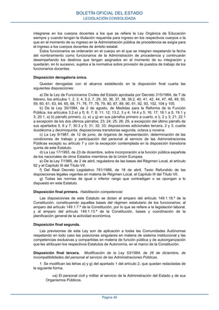 integrarse en los cuerpos docentes a los que se refiere la Ley Orgánica de Educación
siempre y cuando tengan la titulación requerida para ingreso en los respectivos cuerpos o la
que en el momento de su ingreso en la Administración pública de procedencia se exigía para
el ingreso a los cuerpos docentes de ámbito estatal.
Estos funcionarios se ordenarán en el cuerpo en el que se integren respetando la fecha
del nombramiento como funcionarios de la Administración de procedencia y continuarán
desempeñando los destinos que tengan asignados en el momento de su integración y
quedarán, en lo sucesivo, sujetos a la normativa sobre provisión de puestos de trabajo de los
funcionarios docentes.
Disposición derogatoria única.
Quedan derogadas con el alcance establecido en la disposición final cuarta las
siguientes disposiciones:
a) De la Ley de Funcionarios Civiles del Estado aprobada por Decreto 315/1964, de 7 de
febrero, los artículos 1, 2, 3, 4, 5.2, 7, 29, 30, 36, 37, 38, 39.2, 40, 41, 42, 44, 47, 48, 49, 50,
59, 60, 61, 63, 64, 65, 68, 71, 76, 77, 78, 79, 80, 87, 89, 90, 91, 92, 93, 102, 104 y 105.
b) De la Ley 30/1984, de 2 de agosto, de Medidas para la Reforma de la Función
Pública, los artículos 3.2.e) y f); 6; 7; 8; 11; 12; 13.2, 3 y 4; 14.4 y 5; 16; 17; 18.1 a 5; 19.1 y
3; 20.1, a) b) párrafo primero, c), e) y g) en sus párrafos primero a cuarto, e i), 2 y 3; 21; 22.1
a excepción de los dos últimos párrafos; 23; 24; 25; 26; 29, a excepción del último párrafo de
sus apartados 5, 6 y 7; 30.3 y 5; 31; 32; 33; disposiciones adicionales tercera, 2 y 3, cuarta
duodécima y decimoquinta, disposiciones transitorias segunda, octava y novena.
c) La Ley 9/1987, de 12 de junio, de órganos de representación, determinación de las
condiciones de trabajo y participación del personal al servicio de las Administraciones
Públicas excepto su artículo 7 y con la excepción contemplada en la disposición transitoria
quinta de este Estatuto.
d) La Ley 17/1993, de 23 de diciembre, sobre incorporación a la función pública española
de los nacionales de otros Estados miembros de la Unión Europea.
e) De la Ley 7/1985, de 2 de abril, reguladora de las bases del Régimen Local, el artículo
92 y el Capítulo III del Título VII.
f) Del Real Decreto Legislativo 781/1986, de 18 de abril, Texto Refundido de las
disposiciones legales vigentes en materia de Régimen Local, el Capítulo III del Título VII.
g) Todas las normas de igual o inferior rango que contradigan o se opongan a lo
dispuesto en este Estatuto.
Disposición final primera. Habilitación competencial.
Las disposiciones de este Estatuto se dictan al amparo del artículo 149.1.18.ª de la
Constitución, constituyendo aquellas bases del régimen estatutario de los funcionarios; al
amparo del artículo 149.1.7.ª de la Constitución, por lo que se refiere a la legislación laboral,
y al amparo del artículo 149.1.13.ª de la Constitución, bases y coordinación de la
planificación general de la actividad económica.
Disposición final segunda.
Las previsiones de esta Ley son de aplicación a todas las Comunidades Autónomas
respetando en todo caso las posiciones singulares en materia de sistema institucional y las
competencias exclusivas y compartidas en materia de función pública y de autoorganización
que les atribuyen los respectivos Estatutos de Autonomía, en el marco de la Constitución.
Disposición final tercera. Modificación de la Ley 53/1984, de 26 de diciembre, de
incompatibilidades del personal al servicio de las Administraciones Públicas.
1. Se modifican las letras a) y g) del apartado 1 del artículo 2, que quedan redactadas de
la siguiente forma.
«a) El personal civil y militar al servicio de la Administración del Estado y de sus
Organismos Públicos.
BOLETÍN OFICIAL DEL ESTADO
LEGISLACIÓN CONSOLIDADA
Página 49
 