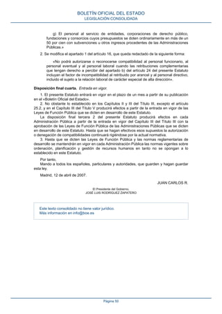 g) El personal al servicio de entidades, corporaciones de derecho público,
fundaciones y consorcios cuyos presupuestos se doten ordinariamente en más de un
50 por cien con subvenciones u otros ingresos procedentes de las Administraciones
Públicas.»
2. Se modifica el apartado 1 del artículo 16, que queda redactado de la siguiente forma:
«No podrá autorizarse o reconocerse compatibilidad al personal funcionario, al
personal eventual y al personal laboral cuando las retribuciones complementarias
que tengan derecho a percibir del apartado b) del artículo 24 del presente Estatuto
incluyan el factor de incompatibilidad al retribuido por arancel y al personal directivo,
incluido el sujeto a la relación laboral de carácter especial de alta dirección».
Disposición final cuarta. Entrada en vigor.
1. El presente Estatuto entrará en vigor en el plazo de un mes a partir de su publicación
en el «Boletín Oficial del Estado».
2. No obstante lo establecido en los Capítulos II y III del Título III, excepto el artículo
25.2, y en el Capítulo III del Título V producirá efectos a partir de la entrada en vigor de las
Leyes de Función Pública que se dicten en desarrollo de este Estatuto.
La disposición final tercera 2 del presente Estatuto producirá efectos en cada
Administración Pública a partir de la entrada en vigor del Capítulo III del Título III con la
aprobación de las Leyes de Función Pública de las Administraciones Públicas que se dicten
en desarrollo de este Estatuto. Hasta que se hagan efectivos esos supuestos la autorización
o denegación de compatibilidades continuará rigiéndose por la actual normativa.
3. Hasta que se dicten las Leyes de Función Pública y las normas reglamentarias de
desarrollo se mantendrán en vigor en cada Administración Pública las normas vigentes sobre
ordenación, planificación y gestión de recursos humanos en tanto no se opongan a lo
establecido en este Estatuto.
Por tanto,
Mando a todos los españoles, particulares y autoridades, que guarden y hagan guardar
esta ley.
Madrid, 12 de abril de 2007.
JUAN CARLOS R.
El Presidente del Gobierno,
JOSÉ LUIS RODRÍGUEZ ZAPATERO
Este texto consolidado no tiene valor jurídico.
Más información en info@boe.es
BOLETÍN OFICIAL DEL ESTADO
LEGISLACIÓN CONSOLIDADA
Página 50
 