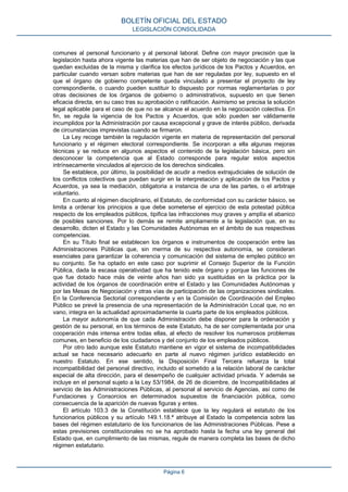 comunes al personal funcionario y al personal laboral. Define con mayor precisión que la
legislación hasta ahora vigente las materias que han de ser objeto de negociación y las que
quedan excluidas de la misma y clarifica los efectos jurídicos de los Pactos y Acuerdos, en
particular cuando versan sobre materias que han de ser reguladas por ley, supuesto en el
que el órgano de gobierno competente queda vinculado a presentar el proyecto de ley
correspondiente, o cuando pueden sustituir lo dispuesto por normas reglamentarias o por
otras decisiones de los órganos de gobierno o administrativos, supuesto en que tienen
eficacia directa, en su caso tras su aprobación o ratificación. Asimismo se precisa la solución
legal aplicable para el caso de que no se alcance el acuerdo en la negociación colectiva. En
fin, se regula la vigencia de los Pactos y Acuerdos, que sólo pueden ser válidamente
incumplidos por la Administración por causa excepcional y grave de interés público, derivada
de circunstancias imprevistas cuando se firmaron.
La Ley recoge también la regulación vigente en materia de representación del personal
funcionario y el régimen electoral correspondiente. Se incorporan a ella algunas mejoras
técnicas y se reduce en algunos aspectos el contenido de la legislación básica, pero sin
desconocer la competencia que al Estado corresponde para regular estos aspectos
intrínsecamente vinculados al ejercicio de los derechos sindicales.
Se establece, por último, la posibilidad de acudir a medios extrajudiciales de solución de
los conflictos colectivos que puedan surgir en la interpretación y aplicación de los Pactos y
Acuerdos, ya sea la mediación, obligatoria a instancia de una de las partes, o el arbitraje
voluntario.
En cuanto al régimen disciplinario, el Estatuto, de conformidad con su carácter básico, se
limita a ordenar los principios a que debe someterse el ejercicio de esta potestad pública
respecto de los empleados públicos, tipifica las infracciones muy graves y amplía el abanico
de posibles sanciones. Por lo demás se remite ampliamente a la legislación que, en su
desarrollo, dicten el Estado y las Comunidades Autónomas en el ámbito de sus respectivas
competencias.
En su Título final se establecen los órganos e instrumentos de cooperación entre las
Administraciones Públicas que, sin merma de su respectiva autonomía, se consideran
esenciales para garantizar la coherencia y comunicación del sistema de empleo público en
su conjunto. Se ha optado en este caso por suprimir el Consejo Superior de la Función
Pública, dada la escasa operatividad que ha tenido este órgano y porque las funciones de
que fue dotado hace más de veinte años han sido ya sustituidas en la práctica por la
actividad de los órganos de coordinación entre el Estado y las Comunidades Autónomas y
por las Mesas de Negociación y otras vías de participación de las organizaciones sindicales.
En la Conferencia Sectorial correspondiente y en la Comisión de Coordinación del Empleo
Público se prevé la presencia de una representación de la Administración Local que, no en
vano, integra en la actualidad aproximadamente la cuarta parte de los empleados públicos.
La mayor autonomía de que cada Administración debe disponer para la ordenación y
gestión de su personal, en los términos de este Estatuto, ha de ser complementada por una
cooperación más intensa entre todas ellas, al efecto de resolver los numerosos problemas
comunes, en beneficio de los ciudadanos y del conjunto de los empleados públicos.
Por otro lado aunque este Estatuto mantiene en vigor el sistema de incompatibilidades
actual se hace necesario adecuarlo en parte al nuevo régimen jurídico establecido en
nuestro Estatuto. En ese sentido, la Disposición Final Tercera refuerza la total
incompatibilidad del personal directivo, incluido el sometido a la relación laboral de carácter
especial de alta dirección, para el desempeño de cualquier actividad privada. Y además se
incluye en el personal sujeto a la Ley 53/1984, de 26 de diciembre, de Incompatibilidades al
servicio de las Administraciones Públicas, al personal al servicio de Agencias, así como de
Fundaciones y Consorcios en determinados supuestos de financiación pública, como
consecuencia de la aparición de nuevas figuras y entes.
El artículo 103.3 de la Constitución establece que la ley regulará el estatuto de los
funcionarios públicos y su artículo 149.1.18.ª atribuye al Estado la competencia sobre las
bases del régimen estatutario de los funcionarios de las Administraciones Públicas. Pese a
estas previsiones constitucionales no se ha aprobado hasta la fecha una ley general del
Estado que, en cumplimiento de las mismas, regule de manera completa las bases de dicho
régimen estatutario.
BOLETÍN OFICIAL DEL ESTADO
LEGISLACIÓN CONSOLIDADA
Página 6
 
