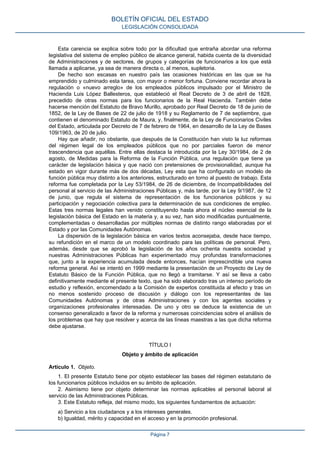 Esta carencia se explica sobre todo por la dificultad que entraña abordar una reforma
legislativa del sistema de empleo público de alcance general, habida cuenta de la diversidad
de Administraciones y de sectores, de grupos y categorías de funcionarios a los que está
llamada a aplicarse, ya sea de manera directa o, al menos, supletoria.
De hecho son escasas en nuestro país las ocasiones históricas en las que se ha
emprendido y culminado esta tarea, con mayor o menor fortuna. Conviene recordar ahora la
regulación o «nuevo arreglo» de los empleados públicos impulsado por el Ministro de
Hacienda Luis López Ballesteros, que estableció el Real Decreto de 3 de abril de 1828,
precedido de otras normas para los funcionarios de la Real Hacienda. También debe
hacerse mención del Estatuto de Bravo Murillo, aprobado por Real Decreto de 18 de junio de
1852, de la Ley de Bases de 22 de julio de 1918 y su Reglamento de 7 de septiembre, que
contienen el denominado Estatuto de Maura, y, finalmente, de la Ley de Funcionarios Civiles
del Estado, articulada por Decreto de 7 de febrero de 1964, en desarrollo de la Ley de Bases
109/1963, de 20 de julio.
Hay que añadir, no obstante, que después de la Constitución han visto la luz reformas
del régimen legal de los empleados públicos que no por parciales fueron de menor
trascendencia que aquéllas. Entre ellas destaca la introducida por la Ley 30/1984, de 2 de
agosto, de Medidas para la Reforma de la Función Pública, una regulación que tiene ya
carácter de legislación básica y que nació con pretensiones de provisionalidad, aunque ha
estado en vigor durante más de dos décadas, Ley esta que ha configurado un modelo de
función pública muy distinto a los anteriores, estructurado en torno al puesto de trabajo. Esta
reforma fue completada por la Ley 53/1984, de 26 de diciembre, de Incompatibilidades del
personal al servicio de las Administraciones Públicas y, más tarde, por la Ley 9/1987, de 12
de junio, que regula el sistema de representación de los funcionarios públicos y su
participación y negociación colectiva para la determinación de sus condiciones de empleo.
Estas tres normas legales han venido constituyendo hasta ahora el núcleo esencial de la
legislación básica del Estado en la materia y, a su vez, han sido modificadas puntualmente,
complementadas o desarrolladas por múltiples normas de distinto rango elaboradas por el
Estado y por las Comunidades Autónomas.
La dispersión de la legislación básica en varios textos aconsejaba, desde hace tiempo,
su refundición en el marco de un modelo coordinado para las políticas de personal. Pero,
además, desde que se aprobó la legislación de los años ochenta nuestra sociedad y
nuestras Administraciones Públicas han experimentado muy profundas transformaciones
que, junto a la experiencia acumulada desde entonces, hacían imprescindible una nueva
reforma general. Así se intentó en 1999 mediante la presentación de un Proyecto de Ley de
Estatuto Básico de la Función Pública, que no llegó a tramitarse. Y así se lleva a cabo
definitivamente mediante el presente texto, que ha sido elaborado tras un intenso período de
estudio y reflexión, encomendado a la Comisión de expertos constituida al efecto y tras un
no menos sostenido proceso de discusión y diálogo con los representantes de las
Comunidades Autónomas y de otras Administraciones y con los agentes sociales y
organizaciones profesionales interesadas. De uno y otro se deduce la existencia de un
consenso generalizado a favor de la reforma y numerosas coincidencias sobre el análisis de
los problemas que hay que resolver y acerca de las líneas maestras a las que dicha reforma
debe ajustarse.
TÍTULO I
Objeto y ámbito de aplicación
Artículo 1. Objeto.
1. El presente Estatuto tiene por objeto establecer las bases del régimen estatutario de
los funcionarios públicos incluidos en su ámbito de aplicación.
2. Asimismo tiene por objeto determinar las normas aplicables al personal laboral al
servicio de las Administraciones Públicas.
3. Este Estatuto refleja, del mismo modo, los siguientes fundamentos de actuación:
a) Servicio a los ciudadanos y a los intereses generales.
b) Igualdad, mérito y capacidad en el acceso y en la promoción profesional.
BOLETÍN OFICIAL DEL ESTADO
LEGISLACIÓN CONSOLIDADA
Página 7
 