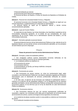 f) Personal retribuido por arancel.
g) Personal del Centro Nacional de Inteligencia.
h) Personal del Banco de España y Fondos de Garantía de Depósitos en Entidades de
Crédito.
Artículo 5. Personal de la Sociedad Estatal Correos y Telégrafos.
El personal funcionario de la Sociedad Estatal Correos y Telégrafos se regirá por sus
normas específicas y supletoriamente por lo dispuesto en este Estatuto.
Su personal laboral se regirá por la legislación laboral y demás normas
convencionalmente aplicables.
Artículo 6. Leyes de Función Pública.
En desarrollo de este Estatuto, las Cortes Generales y las Asambleas Legislativas de las
Comunidades Autónomas aprobarán, en el ámbito de sus competencias, las Leyes
reguladoras de la Función Pública de la Administración General del Estado y de las
Comunidades Autónomas.
Artículo 7. Normativa aplicable al personal laboral.
El personal laboral al servicio de las Administraciones Públicas se rige, además de por la
legislación laboral y por las demás normas convencionalmente aplicables, por los preceptos
de este Estatuto que así lo dispongan.
TÍTULO II
Clases de personal al servicio de las Administraciones Públicas
Artículo 8. Concepto y clases de empleados públicos.
1. Son empleados públicos quienes desempeñan funciones retribuidas en las
Administraciones Públicas al servicio de los intereses generales.
2. Los empleados públicos se clasifican en:
a) Funcionarios de carrera.
b) Funcionarios interinos.
c) Personal laboral, ya sea fijo, por tiempo indefinido o temporal.
d) Personal eventual.
Artículo 9. Funcionarios de carrera.
1. Son funcionarios de carrera quienes, en virtud de nombramiento legal, están
vinculados a una Administración Pública por una relación estatutaria regulada por el Derecho
Administrativo para el desempeño de servicios profesionales retribuidos de carácter
permanente.
2. En todo caso, el ejercicio de las funciones que impliquen la participación directa o
indirecta en el ejercicio de las potestades públicas o en la salvaguardia de los intereses
generales del Estado y de las Administraciones Públicas corresponden exclusivamente a los
funcionarios públicos, en los términos que en la ley de desarrollo de cada Administración
Pública se establezca.
Artículo 10. Funcionarios interinos.
1. Son funcionarios interinos los que, por razones expresamente justificadas de
necesidad y urgencia, son nombrados como tales para el desempeño de funciones propias
de funcionarios de carrera, cuando se dé alguna de las siguientes circunstancias:
a) La existencia de plazas vacantes cuando no sea posible su cobertura por funcionarios
de carrera.
b) La sustitución transitoria de los titulares.
BOLETÍN OFICIAL DEL ESTADO
LEGISLACIÓN CONSOLIDADA
Página 9
 