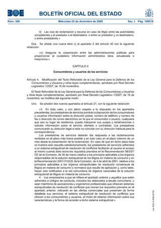 BOLETÍN OFICIAL DEL ESTADO
Núm. 308	 Miércoles 23 de diciembre de 2009	 Sec. I. Pág. 108516
d)  Las vías de reclamación y recurso en caso de litigio entre las autoridades
competentes y el prestador o el destinatario, o entre un prestador y un destinatario,
o entre prestadores.»
Dos.  Se añade una nueva letra c) al apartado 2 del artículo 40 con la siguiente
redacción:
«c)  Asegurar la cooperación entre las administraciones públicas para
proporcionar al ciudadano información administrativa clara, actualizada e
inequívoca.»
CAPÍTULO II
Consumidores y usuarios de los servicios
Artículo 4.  Modificación del Texto Refundido de la Ley General para la Defensa de los
Consumidores y Usuarios y otras leyes complementarias, aprobado por Real Decreto
Legislativo 1/2007, de 16 de noviembre.
El Texto Refundido de la Ley General para la Defensa de los Consumidores y Usuarios
y otras leyes complementarias, aprobado por Real Decreto Legislativo 1/2007, de 16 de
noviembre, se modifica del siguiente modo:
Uno.  Se añaden dos nuevos apartados al artículo 21, con la siguiente redacción:
«3.  En todo caso, y con pleno respeto a lo dispuesto en los apartados
precedentes, los prestadores de servicios pondrán a disposición de los consumidores
y usuarios información sobre la dirección postal, número de teléfono y número de
fax o dirección de correo electrónico en la que el consumidor o usuario, cualquiera
que sea su lugar de residencia, pueda interponer sus quejas y reclamaciones o
solicitar información sobre el servicio ofertado o contratado. Los prestadores
comunicarán su dirección legal si esta no coincide con su dirección habitual para la
correspondencia.
Los prestadores de servicios deberán dar respuesta a las reclamaciones
recibidas en el plazo más breve posible y en todo caso en el plazo máximo de un
mes desde la presentación de la reclamación. En caso de que en dicho plazo ésta
no hubiera sido resuelta satisfactoriamente, los prestadores de servicios adheridos
a un sistema extrajudicial de resolución de conflictos facilitarán al usuario el acceso
al mismo cuando éste reúna los requisitos previstos en la Recomendación 98/257/
CE de la Comisión, de 30 de marzo relativa a los principios aplicables a los órganos
responsables de la solución extrajudicial de los litigios en materia de consumo y en
la Recomendación 2001/310/CE de la Comisión, de 4 de abril de 2001, relativa a los
principios aplicables a los órganos extrajudiciales de resolución consensual de
litigios en materia de consumo o normativa que resulte de aplicación y, como tales,
hayan sido notificados a la red comunitaria de órganos nacionales de la solución
extrajudicial de litigios en materia de consumo.
4.  Los empresarios a que se refiere el apartado anterior y aquellos que estén
adheridos a códigos de conducta, incluidos los elaborados a escala comunitaria, o
sean miembros de asociaciones u organismos profesionales que ofrezcan sistemas
extrajudiciales de resolución de conflictos que reúnan los requisitos previstos en el
apartado anterior, indicarán en las ofertas comerciales que presenten de forma
detallada sus servicios, el sistema extrajudicial de resolución de conflictos que
ofrecen a los consumidores y usuarios, el modo de obtener información sobre sus
características y la forma de acceder a dicho sistema extrajudicial.»
cve:BOE-A-2009-20725
 