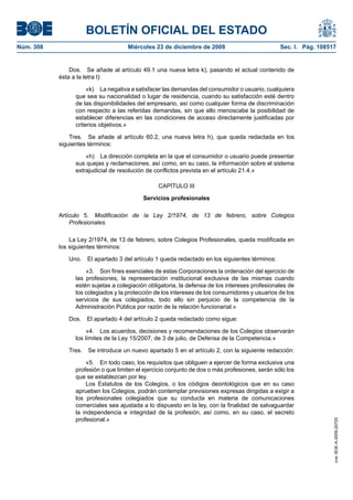 BOLETÍN OFICIAL DEL ESTADO
Núm. 308	 Miércoles 23 de diciembre de 2009	 Sec. I. Pág. 108517
Dos.  Se añade al artículo 49.1 una nueva letra k), pasando el actual contenido de
ésta a la letra l):
«k)  La negativa a satisfacer las demandas del consumidor o usuario, cualquiera
que sea su nacionalidad o lugar de residencia, cuando su satisfacción esté dentro
de las disponibilidades del empresario, así como cualquier forma de discriminación
con respecto a las referidas demandas, sin que ello menoscabe la posibilidad de
establecer diferencias en las condiciones de acceso directamente justificadas por
criterios objetivos.»
Tres.  Se añade al artículo 60.2, una nueva letra h), que queda redactada en los
siguientes términos:
«h)  La dirección completa en la que el consumidor o usuario puede presentar
sus quejas y reclamaciones, así como, en su caso, la información sobre el sistema
extrajudicial de resolución de conflictos prevista en el artículo 21.4.»
CAPÍTULO III
Servicios profesionales
Artículo 5.  Modificación de la Ley 2/1974, de 13 de febrero, sobre Colegios
Profesionales.
La Ley 2/1974, de 13 de febrero, sobre Colegios Profesionales, queda modificada en
los siguientes términos:
Uno.  El apartado 3 del artículo 1 queda redactado en los siguientes términos:
«3.  Son fines esenciales de estas Corporaciones la ordenación del ejercicio de
las profesiones, la representación institucional exclusiva de las mismas cuando
estén sujetas a colegiación obligatoria, la defensa de los intereses profesionales de
los colegiados y la protección de los intereses de los consumidores y usuarios de los
servicios de sus colegiados, todo ello sin perjuicio de la competencia de la
Administración Pública por razón de la relación funcionarial.»
Dos.  El apartado 4 del artículo 2 queda redactado como sigue:
«4.  Los acuerdos, decisiones y recomendaciones de los Colegios observarán
los límites de la Ley 15/2007, de 3 de julio, de Defensa de la Competencia.»
Tres.  Se introduce un nuevo apartado 5 en el artículo 2, con la siguiente redacción:
«5.  En todo caso, los requisitos que obliguen a ejercer de forma exclusiva una
profesión o que limiten el ejercicio conjunto de dos o más profesiones, serán sólo los
que se establezcan por ley.
Los Estatutos de los Colegios, o los códigos deontológicos que en su caso
aprueben los Colegios, podrán contemplar previsiones expresas dirigidas a exigir a
los profesionales colegiados que su conducta en materia de comunicaciones
comerciales sea ajustada a lo dispuesto en la ley, con la finalidad de salvaguardar
la independencia e integridad de la profesión, así como, en su caso, el secreto
profesional.»
cve:BOE-A-2009-20725
 