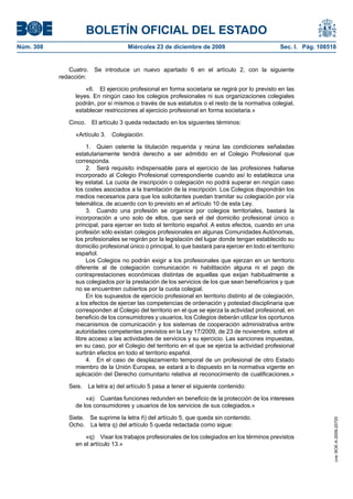 BOLETÍN OFICIAL DEL ESTADO
Núm. 308	 Miércoles 23 de diciembre de 2009	 Sec. I. Pág. 108518
Cuatro.  Se introduce un nuevo apartado 6 en el artículo 2, con la siguiente
redacción:
«6.  El ejercicio profesional en forma societaria se regirá por lo previsto en las
leyes. En ningún caso los colegios profesionales ni sus organizaciones colegiales
podrán, por sí mismos o través de sus estatutos o el resto de la normativa colegial,
establecer restricciones al ejercicio profesional en forma societaria.»
Cinco.  El artículo 3 queda redactado en los siguientes términos:
«Artículo 3.  Colegiación.
1.  Quien ostente la titulación requerida y reúna las condiciones señaladas
estatutariamente tendrá derecho a ser admitido en el Colegio Profesional que
corresponda.
2.  Será requisito indispensable para el ejercicio de las profesiones hallarse
incorporado al Colegio Profesional correspondiente cuando así lo establezca una
ley estatal. La cuota de inscripción o colegiación no podrá superar en ningún caso
los costes asociados a la tramitación de la inscripción. Los Colegios dispondrán los
medios necesarios para que los solicitantes puedan tramitar su colegiación por vía
telemática, de acuerdo con lo previsto en el artículo 10 de esta Ley.
3.  Cuando una profesión se organice por colegios territoriales, bastará la
incorporación a uno solo de ellos, que será el del domicilio profesional único o
principal, para ejercer en todo el territorio español. A estos efectos, cuando en una
profesión sólo existan colegios profesionales en algunas Comunidades Autónomas,
los profesionales se regirán por la legislación del lugar donde tengan establecido su
domicilio profesional único o principal, lo que bastará para ejercer en todo el territorio
español.
Los Colegios no podrán exigir a los profesionales que ejerzan en un territorio
diferente al de colegiación comunicación ni habilitación alguna ni el pago de
contraprestaciones económicas distintas de aquellas que exijan habitualmente a
sus colegiados por la prestación de los servicios de los que sean beneficiarios y que
no se encuentren cubiertos por la cuota colegial.
En los supuestos de ejercicio profesional en territorio distinto al de colegiación,
a los efectos de ejercer las competencias de ordenación y potestad disciplinaria que
corresponden al Colegio del territorio en el que se ejerza la actividad profesional, en
beneficio de los consumidores y usuarios, los Colegios deberán utilizar los oportunos
mecanismos de comunicación y los sistemas de cooperación administrativa entre
autoridades competentes previstos en la Ley 17/2009, de 23 de noviembre, sobre el
libre acceso a las actividades de servicios y su ejercicio. Las sanciones impuestas,
en su caso, por el Colegio del territorio en el que se ejerza la actividad profesional
surtirán efectos en todo el territorio español.
4.  En el caso de desplazamiento temporal de un profesional de otro Estado
miembro de la Unión Europea, se estará a lo dispuesto en la normativa vigente en
aplicación del Derecho comunitario relativa al reconocimiento de cualificaciones.»
Seis.  La letra a) del artículo 5 pasa a tener el siguiente contenido:
«a)  Cuantas funciones redunden en beneficio de la protección de los intereses
de los consumidores y usuarios de los servicios de sus colegiados.»
Siete.  Se suprime la letra ñ) del artículo 5, que queda sin contenido.
Ocho.  La letra q) del artículo 5 queda redactada como sigue:
«q)  Visar los trabajos profesionales de los colegiados en los términos previstos
en el artículo 13.»
cve:BOE-A-2009-20725
 