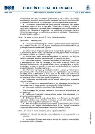 BOLETÍN OFICIAL DEL ESTADO
Núm. 308	 Miércoles 23 de diciembre de 2009	 Sec. I. Pág. 108520
discapacidad. Para ello, los colegios profesionales y, en su caso, los Consejos
Generales y autonómicos podrán poner en marcha los mecanismos de coordinación
y colaboración necesarios, inclusive con las corporaciones de otras profesiones.
4.  Los Colegios profesionales de ámbito territorial facilitarán a los Consejos
Generales o Superiores, y en su caso a los Consejos Autonómicos de Colegios, la
información concerniente a las altas, bajas y cualesquiera otras modificaciones que
afecten a los Registros de colegiados y de sociedades profesionales, para su
conocimiento y anotación en los Registros centrales de colegiados y de sociedades
profesionales de aquéllos.»
Once.  Se añade un nuevo artículo 11, con la siguiente redacción:
«Artículo 11.  Memoria Anual.
1.  Las organizaciones colegiales estarán sujetas al principio de transparencia
en su gestión. Para ello, cada una de ellas deberá elaborar una Memoria Anual que
contenga al menos la información siguiente:
a)  Informe anual de gestión económica, incluyendo los gastos de personal
suficientemente desglosados y especificando las retribuciones de los miembros de
la Junta de Gobierno en razón de su cargo.
b)  Importe de las cuotas aplicables desglosadas por concepto y por el tipo de
servicios prestados, así como las normas para su cálculo y aplicación.
c)  Información agregada y estadística relativa a los procedimientos informativos
y sancionadores en fase de instrucción o que hayan alcanzado firmeza, con
indicación de la infracción a la que se refieren, de su tramitación y de la sanción
impuesta en su caso, de acuerdo, en todo caso, con la legislación en materia de
protección de datos de carácter personal.
d)  Información agregada y estadística relativa a quejas y reclamaciones
presentadas por los consumidores o usuarios o sus organizaciones representativas,
así como sobre su tramitación y, en su caso, de los motivos de estimación o
desestimación de la queja o reclamación, de acuerdo, en todo caso, con la legislación
en materia de protección de datos de carácter personal.
e)  Los cambios en el contenido de sus códigos deontológicos, en caso de
disponer de ellos.
f)  Las normas sobre incompatibilidades y las situaciones de conflicto de
intereses en que se encuentren los miembros de las Juntas de Gobierno.
g)  Información estadística sobre la actividad de visado.
Cuando proceda, los datos se presentarán desagregados territorialmente por
corporaciones.
2.  La Memoria Anual deberá hacerse pública a través de la página web en el
primer semestre de cada año.
3.  El Consejo General hará pública, junto a su Memoria, la información
estadística a la que hace referencia el apartado uno de este artículo de forma
agregada para el conjunto de la organización colegial.
4.  Alos efectos de cumplimentar la previsión del apartado anterior, los Consejos
Autonómicos y los Colegios Territoriales facilitarán a sus Consejos Generales o
Superiores la información necesaria para elaborar la Memoria Anual.»
Doce.  Se añade un nuevo artículo 12, con la siguiente redacción:
«Artículo 12.  Servicio de atención a los colegiados y a los consumidores o
usuarios.
1.  Los Colegios Profesionales deberán atender las quejas o reclamaciones
presentadas por los colegiados.
cve:BOE-A-2009-20725
 