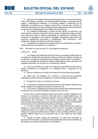 BOLETÍN OFICIAL DEL ESTADO
Núm. 308	 Miércoles 23 de diciembre de 2009	 Sec. I. Pág. 108521
2.  Asimismo, los Colegios Profesionales dispondrán de un servicio de atención
a los consumidores o usuarios, que necesariamente tramitará y resolverá cuantas
quejas y reclamaciones referidas a la actividad colegial o profesional de los
colegiados se presenten por cualquier consumidor o usuario que contrate los
serviciosprofesionales,asícomoporasociacionesyorganizacionesdeconsumidores
y usuarios en su representación o en defensa de sus intereses.
3.  Los Colegios Profesionales, a través de este servicio de atención a los
consumidores o usuarios, resolverán sobre la queja o reclamación según proceda:
bien informando sobre el sistema extrajudicial de resolución de conflictos, bien
remitiendo el expediente a los órganos colegiales competentes para instruir los
oportunos expedientes informativos o disciplinarios, bien archivando o bien
adoptando cualquier otra decisión conforme a derecho.
4.  La regulación de este servicio deberá prever la presentación de quejas y
reclamaciones por vía electrónica y a distancia.»
Trece.  Se añade un nuevo artículo 13, con la siguiente redacción:
«Artículo 13.  Visado.
1.  Los Colegios de profesiones técnicas visarán los trabajos profesionales en
su ámbito de competencia únicamente cuando se solicite por petición expresa de
los clientes, incluidas las Administraciones Públicas cuando actúen como tales, o
cuando así lo establezca el Gobierno mediante Real Decreto, previa consulta a los
colegiados afectados, de acuerdo con los siguientes criterios:
a)  Que sea necesario por existir una relación de causalidad directa entre el
trabajo profesional y la afectación a la integridad física y seguridad de las
personas.
b)  Que se acredite que el visado es el medio de control más proporcionado.
En ningún caso, los Colegios, por sí mismos o a través de sus previsiones
estatutarias, podrán imponer la obligación de visar los trabajos profesionales.
2.  El objeto del visado es comprobar, al menos:
a)  La identidad y habilitación profesional del autor del trabajo, utilizando para
ello los registros de colegiados previstos en el artículo 10.2.
b)  La corrección e integridad formal de la documentación del trabajo profesional
de acuerdo con la normativa aplicable al trabajo del que se trate.
En todo caso, el visado expresará claramente cuál es su objeto, detallando qué
extremos son sometidos a control e informará sobre la responsabilidad que, de
acuerdo con lo previsto en el apartado siguiente, asume el Colegio. En ningún caso
comprenderá los honorarios ni las demás condiciones contractuales, cuya
determinación queda sujeta al libre acuerdo entre las partes, ni tampoco comprenderá
el control técnico de los elementos facultativos del trabajo profesional.
3.  En caso de daños derivados de un trabajo profesional que haya visado el
Colegio, en el que resulte responsable el autor del mismo, el Colegio responderá
subsidiariamente de los daños que tengan su origen en defectos que hubieran
debido ser puestos de manifiesto por el Colegio al visar el trabajo profesional, y que
guarden relación directa con los elementos que se han visado en ese trabajo
concreto.
4.  Cuando el visado colegial sea preceptivo, su coste será razonable, no
abusivo ni discriminatorio. Los Colegios harán públicos los precios de los visados de
los trabajos, que podrán tramitarse por vía telemática.»
cve:BOE-A-2009-20725
 