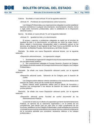 BOLETÍN OFICIAL DEL ESTADO
Núm. 308	 Miércoles 23 de diciembre de 2009	 Sec. I. Pág. 108522
Catorce.  Se añade un nuevo artículo 14 con la siguiente redacción:
«Artículo 14.  Prohibición de recomendaciones sobre honorarios.
Los Colegios Profesionales y sus organizaciones colegiales no podrán establecer
baremos orientativos ni cualquier otra orientación, recomendación, directriz, norma
o regla sobre honorarios profesionales, salvo lo establecido en la Disposición
adicional cuarta.»
Quince.  Se añade un nuevo artículo 15, con la siguiente redacción:
«Artículo 15.  Igualdad de trato y no discriminación.
El acceso y ejercicio a profesiones colegiadas se regirá por el principio de
igualdad de trato y no discriminación, en particular por razón de origen racial o
étnico, religión o convicciones, discapacidad, edad u orientación sexual, en los
términos de la Sección III del Capítulo III del Título II de la Ley 62/2003, de 30 de
diciembre, de Medidas Fiscales, Administrativas y del Orden Social.»
Dieciséis.  Se añade una nueva Disposición adicional tercera, con la siguiente
redacción:
«Disposición adicional tercera.  La organización colegial.
1.  Seentiende pororganizacióncolegial elconjunto decorporaciones colegiales
de una determinada profesión.
2.  Son corporaciones colegiales el Consejo General o Superior de Colegios,
los Colegios de ámbito estatal, los Consejos Autonómicos de Colegios y los Colegios
Profesionales.»
Diecisiete.  Se añade una nueva Disposición adicional cuarta, con la siguiente
redacción:
«Disposición adicional cuarta.  Valoración de los Colegios para la tasación de
costas.
Los Colegios podrán elaborar criterios orientativos a los exclusivos efectos de la
tasación de costas y de la jura de cuentas de los abogados.
Dichos criterios serán igualmente válidos para el cálculo de honorarios y
derechos que corresponden a los efectos de tasación de costas en asistencia
jurídica gratuita.»
Dieciocho.  Se añade una nueva Disposición adicional quinta, con la siguiente
redacción:
«Disposición adicional quinta.  Facultad de control documental de las
Administraciones Públicas.
Lo previsto en esta Ley no afecta a la capacidad que tienen las Administraciones
Públicas, en ejercicio de su autonomía organizativa y en el ámbito de sus
competencias, para decidir caso por caso para un mejor cumplimiento de sus
funciones, establecer con los Colegios Profesionales u otras entidades los convenios
ocontratarlosserviciosdecomprobacióndocumental,técnicaosobreelcumplimiento
de la normativa aplicable que consideren necesarios relativos a los trabajos
profesionales.»
cve:BOE-A-2009-20725
 
