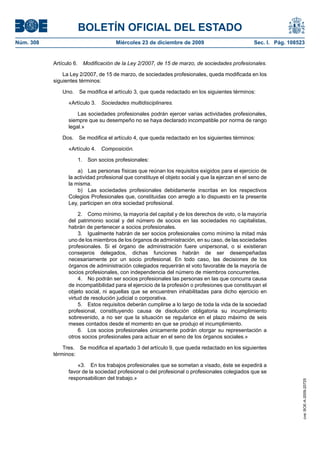 BOLETÍN OFICIAL DEL ESTADO
Núm. 308	 Miércoles 23 de diciembre de 2009	 Sec. I. Pág. 108523
Artículo 6.  Modificación de la Ley 2/2007, de 15 de marzo, de sociedades profesionales.
La Ley 2/2007, de 15 de marzo, de sociedades profesionales, queda modificada en los
siguientes términos:
Uno.  Se modifica el artículo 3, que queda redactado en los siguientes términos:
«Artículo 3.  Sociedades multidisciplinares.
Las sociedades profesionales podrán ejercer varias actividades profesionales,
siempre que su desempeño no se haya declarado incompatible por norma de rango
legal.»
Dos.  Se modifica el artículo 4, que queda redactado en los siguientes términos:
«Artículo 4.  Composición.
1.  Son socios profesionales:
a)  Las personas físicas que reúnan los requisitos exigidos para el ejercicio de
la actividad profesional que constituye el objeto social y que la ejerzan en el seno de
la misma.
b)  Las sociedades profesionales debidamente inscritas en los respectivos
Colegios Profesionales que, constituidas con arreglo a lo dispuesto en la presente
Ley, participen en otra sociedad profesional.
2.  Como mínimo, la mayoría del capital y de los derechos de voto, o la mayoría
del patrimonio social y del número de socios en las sociedades no capitalistas,
habrán de pertenecer a socios profesionales.
3.  Igualmente habrán de ser socios profesionales como mínimo la mitad más
uno de los miembros de los órganos de administración, en su caso, de las sociedades
profesionales. Si el órgano de administración fuere unipersonal, o si existieran
consejeros delegados, dichas funciones habrán de ser desempeñadas
necesariamente por un socio profesional. En todo caso, las decisiones de los
órganos de administración colegiados requerirán el voto favorable de la mayoría de
socios profesionales, con independencia del número de miembros concurrentes.
4.  No podrán ser socios profesionales las personas en las que concurra causa
de incompatibilidad para el ejercicio de la profesión o profesiones que constituyan el
objeto social, ni aquellas que se encuentren inhabilitadas para dicho ejercicio en
virtud de resolución judicial o corporativa.
5.  Estos requisitos deberán cumplirse a lo largo de toda la vida de la sociedad
profesional, constituyendo causa de disolución obligatoria su incumplimiento
sobrevenido, a no ser que la situación se regularice en el plazo máximo de seis
meses contados desde el momento en que se produjo el incumplimiento.
6.  Los socios profesionales únicamente podrán otorgar su representación a
otros socios profesionales para actuar en el seno de los órganos sociales.»
Tres.  Se modifica el apartado 3 del artículo 9, que queda redactado en los siguientes
términos:
«3.  En los trabajos profesionales que se sometan a visado, éste se expedirá a
favor de la sociedad profesional o del profesional o profesionales colegiados que se
responsabilicen del trabajo.»
cve:BOE-A-2009-20725
 