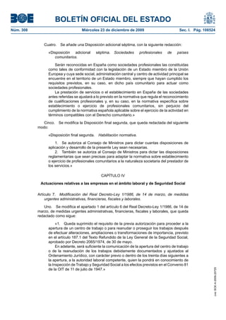 BOLETÍN OFICIAL DEL ESTADO
Núm. 308	 Miércoles 23 de diciembre de 2009	 Sec. I. Pág. 108524
Cuatro.  Se añade una Disposición adicional séptima, con la siguiente redacción:
«Disposición adicional séptima.  Sociedades profesionales de países
comunitarios.
Serán reconocidas en España como sociedades profesionales las constituidas
como tales de conformidad con la legislación de un Estado miembro de la Unión
Europea y cuya sede social, administración central y centro de actividad principal se
encuentre en el territorio de un Estado miembro, siempre que hayan cumplido los
requisitos previstos, en su caso, en dicho país comunitario para actuar como
sociedades profesionales.
La prestación de servicios o el establecimiento en España de las sociedades
antes referidas se ajustará a lo previsto en la normativa que regula el reconocimiento
de cualificaciones profesionales y, en su caso, en la normativa específica sobre
establecimiento o ejercicio de profesionales comunitarios, sin perjuicio del
cumplimiento de la normativa española aplicable sobre el ejercicio de la actividad en
términos compatibles con el Derecho comunitario.»
Cinco.  Se modifica la Disposición final segunda, que queda redactada del siguiente
modo:
«Disposición final segunda.  Habilitación normativa.
1.  Se autoriza al Consejo de Ministros para dictar cuantas disposiciones de
aplicación y desarrollo de la presente Ley sean necesarias.
2.  También se autoriza al Consejo de Ministros para dictar las disposiciones
reglamentarias que sean precisas para adaptar la normativa sobre establecimiento
o ejercicio de profesionales comunitarios a la naturaleza societaria del prestador de
los servicios.»
CAPÍTULO IV
Actuaciones relativas a las empresas en el ámbito laboral y de Seguridad Social
Artículo 7.  Modificación del Real Decreto-Ley 1/1986, de 14 de marzo, de medidas
urgentes administrativas, financieras, fiscales y laborales.
Uno.  Se modifica el apartado 1 del artículo 6 del Real Decreto-Ley 1/1986, de 14 de
marzo, de medidas urgentes administrativas, financieras, fiscales y laborales, que queda
redactado como sigue:
«1.  Queda suprimido el requisito de la previa autorización para proceder a la
apertura de un centro de trabajo o para reanudar o proseguir los trabajos después
de efectuar alteraciones, ampliaciones o transformaciones de importancia, previsto
en el artículo 187.1 del Texto Refundido de la Ley General de la Seguridad Social,
aprobado por Decreto 2065/1974, de 30 de mayo.
En adelante, será suficiente la comunicación de la apertura del centro de trabajo
o de la reanudación de los trabajos debidamente documentados y ajustados al
Ordenamiento Jurídico, con carácter previo o dentro de los treinta días siguientes a
la apertura, a la autoridad laboral competente, quien la pondrá en conocimiento de
la Inspección de Trabajo y Seguridad Social a los efectos previstos en el Convenio 81
de la OIT de 11 de julio de 1947.»
cve:BOE-A-2009-20725
 