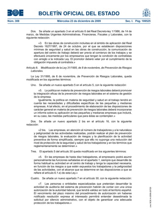 BOLETÍN OFICIAL DEL ESTADO
Núm. 308	 Miércoles 23 de diciembre de 2009	 Sec. I. Pág. 108525
Dos.  Se añade un apartado 3 en el artículo 6 del Real Decreto-ley 1/1986, de 14 de
marzo, de Medidas Urgentes Administrativas, Financieras, Fiscales y Laborales, con la
siguiente redacción:
«3.  En las obras de construcción incluidas en el ámbito de aplicación del Real
Decreto 1627/1997, de 24 de octubre, por el que se establecen disposiciones
mínimas de seguridad y salud en las obras de construcción, la comunicación de
apertura del centro de trabajo deberá ser previa al comienzo de los trabajos y se
efectuará únicamente por los empresarios que tengan la condición de contratistas
con arreglo a la indicada Ley. El promotor deberá velar por el cumplimiento de la
obligación impuesta al contratista.»
Artículo 8.  Modificación de la Ley 31/1995, de 8 de noviembre, de Prevención de Riesgos
Laborales.
La Ley 31/1995, de 8 de noviembre, de Prevención de Riesgos Laborales, queda
modificada en los siguientes términos:
Uno.  Se añade un nuevo apartado 5 en el artículo 5, con la siguiente redacción:
«5.  La política en materia de prevención de riesgos laborales deberá promover
la integración eficaz de la prevención de riesgos laborales en el sistema de gestión
de la empresa.
Igualmente, la política en materia de seguridad y salud en el trabajo tendrá en
cuenta las necesidades y dificultades específicas de las pequeñas y medianas
empresas. A tal efecto, en el procedimiento de elaboración de las disposiciones de
carácter general en materia de prevención de riesgos laborales deberá incorporarse
un informe sobre su aplicación en las pequeñas y medianas empresas que incluirá,
en su caso, las medidas particulares que para éstas se contemplen.»
Dos.  Se añade un nuevo apartado 2 bis en el artículo 16, con la siguiente
redacción:
«2 bis.  Las empresas, en atención al número de trabajadores y a la naturaleza
y peligrosidad de las actividades realizadas, podrán realizar el plan de prevención
de riesgos laborales, la evaluación de riesgos y la planificación de la actividad
preventiva de forma simplificada, siempre que ello no suponga una reducción del
nivel de protección de la seguridad y salud de los trabajadores y en los términos que
reglamentariamente se determinen.»
Tres.  El apartado 5 del artículo 30 queda modificado en los siguientes términos:
«5.  En las empresas de hasta diez trabajadores, el empresario podrá asumir
personalmente las funciones señaladas en el apartado 1, siempre que desarrolle de
forma habitual su actividad en el centro de trabajo y tenga la capacidad necesaria,
en función de los riesgos a que estén expuestos los trabajadores y la peligrosidad
de las actividades, con el alcance que se determine en las disposiciones a que se
refiere el artículo 6.1.e) de esta Ley.»
Cuatro.  Se añade un nuevo apartado 7 en el artículo 30, con la siguiente redacción:
«7.  Las personas o entidades especializadas que pretendan desarrollar la
actividad de auditoría del sistema de prevención habrán de contar con una única
autorización de la autoridad laboral, que tendrá validez en todo el territorio español.
El vencimiento del plazo máximo del procedimiento de autorización sin haberse
notificado resolución expresa al interesado permitirá entender desestimada la
solicitud por silencio administrativo, con el objeto de garantizar una adecuada
protección de los trabajadores.»
cve:BOE-A-2009-20725
 