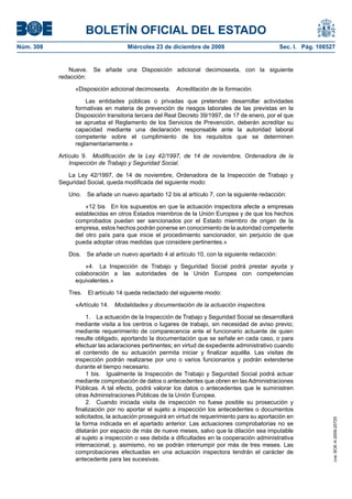 BOLETÍN OFICIAL DEL ESTADO
Núm. 308	 Miércoles 23 de diciembre de 2009	 Sec. I. Pág. 108527
Nueve.  Se añade una Disposición adicional decimosexta, con la siguiente
redacción:
«Disposición adicional decimosexta.  Acreditación de la formación.
Las entidades públicas o privadas que pretendan desarrollar actividades
formativas en materia de prevención de riesgos laborales de las previstas en la
Disposición transitoria tercera del Real Decreto 39/1997, de 17 de enero, por el que
se aprueba el Reglamento de los Servicios de Prevención, deberán acreditar su
capacidad mediante una declaración responsable ante la autoridad laboral
competente sobre el cumplimiento de los requisitos que se determinen
reglamentariamente.»
Artículo 9.  Modificación de la Ley 42/1997, de 14 de noviembre, Ordenadora de la
Inspección de Trabajo y Seguridad Social.
La Ley 42/1997, de 14 de noviembre, Ordenadora de la Inspección de Trabajo y
Seguridad Social, queda modificada del siguiente modo:
Uno.  Se añade un nuevo apartado 12 bis al artículo 7, con la siguiente redacción:
«12 bis  En los supuestos en que la actuación inspectora afecte a empresas
establecidas en otros Estados miembros de la Unión Europea y de que los hechos
comprobados puedan ser sancionados por el Estado miembro de origen de la
empresa, estos hechos podrán ponerse en conocimiento de la autoridad competente
del otro país para que inicie el procedimiento sancionador, sin perjuicio de que
pueda adoptar otras medidas que considere pertinentes.»
Dos.  Se añade un nuevo apartado 4 al artículo 10, con la siguiente redacción:
«4.  La Inspección de Trabajo y Seguridad Social podrá prestar ayuda y
colaboración a las autoridades de la Unión Europea con competencias
equivalentes.»
Tres.  El artículo 14 queda redactado del siguiente modo:
«Artículo 14.  Modalidades y documentación de la actuación inspectora.
1.  La actuación de la Inspección de Trabajo y Seguridad Social se desarrollará
mediante visita a los centros o lugares de trabajo, sin necesidad de aviso previo;
mediante requerimiento de comparecencia ante el funcionario actuante de quien
resulte obligado, aportando la documentación que se señale en cada caso, o para
efectuar las aclaraciones pertinentes; en virtud de expediente administrativo cuando
el contenido de su actuación permita iniciar y finalizar aquélla. Las visitas de
inspección podrán realizarse por uno o varios funcionarios y podrán extenderse
durante el tiempo necesario.
1 bis.  Igualmente la Inspección de Trabajo y Seguridad Social podrá actuar
mediante comprobación de datos o antecedentes que obren en las Administraciones
Públicas. A tal efecto, podrá valorar los datos o antecedentes que le suministren
otras Administraciones Públicas de la Unión Europea.
2.  Cuando iniciada visita de inspección no fuese posible su prosecución y
finalización por no aportar el sujeto a inspección los antecedentes o documentos
solicitados, la actuación proseguirá en virtud de requerimiento para su aportación en
la forma indicada en el apartado anterior. Las actuaciones comprobatorias no se
dilatarán por espacio de más de nueve meses, salvo que la dilación sea imputable
al sujeto a inspección o sea debida a dificultades en la cooperación administrativa
internacional; y, asimismo, no se podrán interrumpir por más de tres meses. Las
comprobaciones efectuadas en una actuación inspectora tendrán el carácter de
antecedente para las sucesivas.
cve:BOE-A-2009-20725
 
