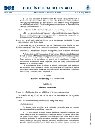BOLETÍN OFICIAL DEL ESTADO
Núm. 308	 Miércoles 23 de diciembre de 2009	 Sec. I. Pág. 108528
3.  De cada actuación de la Inspección de Trabajo y Seguridad Social, el
funcionario actuante extenderá diligencia en el Libro de Visitas de la Inspección de
Trabajo y Seguridad Social que debe existir en cada centro de trabajo a disposición
de la misma con sujeción a lo que disponga la Autoridad Central de la Inspección de
Trabajo y Seguridad Social.»
Cuatro.  El apartado 3.2 del artículo 18 queda redactado del siguiente modo:
«3.2  La representación, participación y colaboración administrativa en la Unión
Europea y en los restantes ámbitos internacionales en los asuntos relacionados con
la Inspección de Trabajo y Seguridad Social.»
Artículo 10.  Modificación de la Ley 50/1998, de 30 de diciembre, de Medidas Fiscales,
Administrativas y del Orden Social.
Se modifica el artículo 30 de la Ley 50/1998, de 30 de diciembre, de Medidas Fiscales,
Administrativas y del Orden Social, que queda redactado en los siguientes términos:
«Artículo 30.  Aportaciones de datos de Seguridad Social en soporte informático.
A efectos de la gestión recaudatoria de los recursos del sistema de la Seguridad
Social, se faculta al Ministro de Trabajo e Inmigración para determinar los supuestos
y condiciones en que las empresas deberán presentar en soporte informático los
datos relativos a sus actuaciones en materia de encuadramiento, cotización y
recaudación en el ámbito de la Seguridad Social, así como cualesquiera otros
exigidos en la normativa de ésta.
De igual modo, se faculta al Ministro de Trabajo e Inmigración para determinar
los supuestos y condiciones en que las empresas deberán presentar en soporte
informático los partes de baja y alta, correspondientes a procesos de incapacidad
temporal, de los trabajadores a su servicio.»
TÍTULO II
Servicios industriales y de la construcción
CAPÍTULO I
Servicios industriales
Artículo 11.  Modificación de la Ley 3/1985, de 18 de marzo, de Metrología.
Se modifica la Ley 3/1985, de 18 de marzo, de Metrología, en los siguientes
términos:
Uno.  El artículo séptimo queda redactado del siguiente modo:
«Artículo séptimo.
En defensa de la seguridad, de la protección de la salud y de los intereses
económicos de los consumidores y usuarios:
1.  Los instrumentos, aparatos, medios y sistemas de medida que sirvan para
pesar, medir o contar y que sean utilizados en aplicaciones de medida por razones
de interés público, salud y seguridad pública, orden público, protección del medio
ambiente, protección de los consumidores y usuarios, recaudación de impuestos y
tasas, cálculo de aranceles, cánones, sanciones administrativas, realización de
peritajes judiciales, establecimiento de las garantías básicas para un comercio leal
cve:BOE-A-2009-20725
 