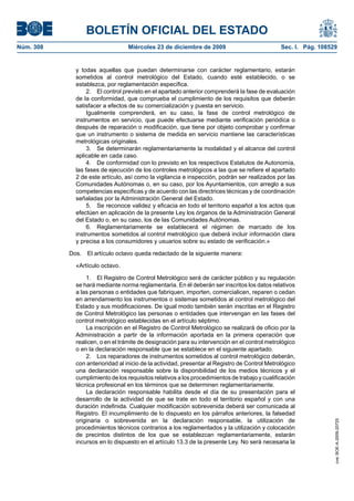 BOLETÍN OFICIAL DEL ESTADO
Núm. 308	 Miércoles 23 de diciembre de 2009	 Sec. I. Pág. 108529
y todas aquellas que puedan determinarse con carácter reglamentario, estarán
sometidos al control metrológico del Estado, cuando esté establecido, o se
establezca, por reglamentación específica.
2.  El control previsto en el apartado anterior comprenderá la fase de evaluación
de la conformidad, que comprueba el cumplimiento de los requisitos que deberán
satisfacer a efectos de su comercialización y puesta en servicio.
Igualmente comprenderá, en su caso, la fase de control metrológico de
instrumentos en servicio, que puede efectuarse mediante verificación periódica o
después de reparación o modificación, que tiene por objeto comprobar y confirmar
que un instrumento o sistema de medida en servicio mantiene las características
metrológicas originales.
3.  Se determinarán reglamentariamente la modalidad y el alcance del control
aplicable en cada caso.
4.  De conformidad con lo previsto en los respectivos Estatutos de Autonomía,
las fases de ejecución de los controles metrológicos a las que se refiere el apartado
2 de este artículo, así como la vigilancia e inspección, podrán ser realizados por las
Comunidades Autónomas o, en su caso, por los Ayuntamientos, con arreglo a sus
competencias específicas y de acuerdo con las directrices técnicas y de coordinación
señaladas por la Administración General del Estado.
5.  Se reconoce validez y eficacia en todo el territorio español a los actos que
efectúen en aplicación de la presente Ley los órganos de la Administración General
del Estado o, en su caso, los de las Comunidades Autónomas.
6.  Reglamentariamente se establecerá el régimen de marcado de los
instrumentos sometidos al control metrológico que deberá incluir información clara
y precisa a los consumidores y usuarios sobre su estado de verificación.»
Dos.  El artículo octavo queda redactado de la siguiente manera:
«Artículo octavo.
1.  El Registro de Control Metrológico será de carácter público y su regulación
se hará mediante norma reglamentaria. En él deberán ser inscritos los datos relativos
a las personas o entidades que fabriquen, importen, comercialicen, reparen o cedan
en arrendamiento los instrumentos o sistemas sometidos al control metrológico del
Estado y sus modificaciones. De igual modo también serán inscritas en el Registro
de Control Metrológico las personas o entidades que intervengan en las fases del
control metrológico establecidas en el artículo séptimo.
La inscripción en el Registro de Control Metrológico se realizará de oficio por la
Administración a partir de la información aportada en la primera operación que
realicen, o en el trámite de designación para su intervención en el control metrológico
o en la declaración responsable que se establece en el siguiente apartado.
2.  Los reparadores de instrumentos sometidos al control metrológico deberán,
con anterioridad al inicio de la actividad, presentar al Registro de Control Metrológico
una declaración responsable sobre la disponibilidad de los medios técnicos y el
cumplimiento de los requisitos relativos a los procedimientos de trabajo y cualificación
técnica profesional en los términos que se determinen reglamentariamente.
La declaración responsable habilita desde el día de su presentación para el
desarrollo de la actividad de que se trate en todo el territorio español y con una
duración indefinida. Cualquier modificación sobrevenida deberá ser comunicada al
Registro. El incumplimiento de lo dispuesto en los párrafos anteriores, la falsedad
originaria o sobrevenida en la declaración responsable, la utilización de
procedimientos técnicos contrarios a los reglamentados y la utilización y colocación
de precintos distintos de los que se establezcan reglamentariamente, estarán
incursos en lo dispuesto en el artículo 13.3 de la presente Ley. No será necesaria la
cve:BOE-A-2009-20725
 