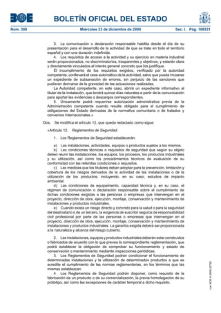 BOLETÍN OFICIAL DEL ESTADO
Núm. 308	 Miércoles 23 de diciembre de 2009	 Sec. I. Pág. 108531
3.  La comunicación o declaración responsable habilita desde el día de su
presentación para el desarrollo de la actividad de que se trate en todo el territorio
español y con una duración indefinida.
4.  Los requisitos de acceso a la actividad y su ejercicio en materia industrial
serán proporcionados, no discriminatorios, trasparentes y objetivos, y estarán clara
y directamente vinculados al interés general concreto que los justifique.
El incumplimiento de los requisitos exigidos, verificado por la autoridad
competente, conllevará el cese automático de la actividad, salvo que pueda incoarse
un expediente de subsanación de errores, sin perjuicio de las sanciones que
pudieran derivarse de la gravedad de las actuaciones realizadas.
La Autoridad competente, en este caso, abrirá un expediente informativo al
titular de la instalación, que tendrá quince días naturales a partir de la comunicación
para aportar las evidencias o descargos correspondientes.
5.  Únicamente podrá requerirse autorización administrativa previa de la
Administración competente cuando resulte obligado para el cumplimiento de
obligaciones del Estado derivadas de la normativa comunitaria o de tratados y
convenios internacionales.»
Dos.  Se modifica el artículo 12, que queda redactado como sigue:
«Artículo 12.  Reglamentos de Seguridad.
1.  Los Reglamentos de Seguridad establecerán:
a)  Las instalaciones, actividades, equipos o productos sujetos a los mismos.
b)  Las condiciones técnicas o requisitos de seguridad que según su objeto
deben reunir las instalaciones, los equipos, los procesos, los productos industriales
y su utilización, así como los procedimientos técnicos de evaluación de su
conformidad con las referidas condiciones o requisitos.
c)  Las medidas que los titulares deban adoptar para la prevención, limitación y
cobertura de los riesgos derivados de la actividad de las instalaciones o de la
utilización de los productos; incluyendo, en su caso, estudios de impacto
ambiental.
d)  Las condiciones de equipamiento, capacidad técnica y, en su caso, el
régimen de comunicación o declaración responsable sobre el cumplimiento de
dichas condiciones exigidas a las personas o empresas que intervengan en el
proyecto, dirección de obra, ejecución, montaje, conservación y mantenimiento de
instalaciones y productos industriales.
e)  Cuando exista un riesgo directo y concreto para la salud o para la seguridad
del destinatario o de un tercero, la exigencia de suscribir seguros de responsabilidad
civil profesional por parte de las personas o empresas que intervengan en el
proyecto, dirección de obra, ejecución, montaje, conservación y mantenimiento de
instalaciones y productos industriales. La garantía exigida deberá ser proporcionada
a la naturaleza y alcance del riesgo cubierto.
2.  Lasinstalaciones,equiposyproductosindustrialesdeberánestarconstruidos
o fabricados de acuerdo con lo que prevea la correspondiente reglamentación, que
podrá establecer la obligación de comprobar su funcionamiento y estado de
conservación o mantenimiento mediante inspecciones periódicas.
3.  Los Reglamentos de Seguridad podrán condicionar el funcionamiento de
determinadas instalaciones y la utilización de determinados productos a que se
acredite el cumplimiento de las normas reglamentarias, en los términos que las
mismas establezcan.
4.  Los Reglamentos de Seguridad podrán disponer, como requisito de la
fabricación de un producto o de su comercialización, la previa homologación de su
prototipo, así como las excepciones de carácter temporal a dicho requisito.
cve:BOE-A-2009-20725
 