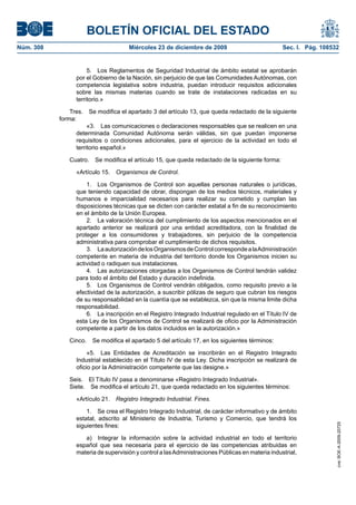 BOLETÍN OFICIAL DEL ESTADO
Núm. 308	 Miércoles 23 de diciembre de 2009	 Sec. I. Pág. 108532
5.  Los Reglamentos de Seguridad Industrial de ámbito estatal se aprobarán
por el Gobierno de la Nación, sin perjuicio de que las Comunidades Autónomas, con
competencia legislativa sobre industria, puedan introducir requisitos adicionales
sobre las mismas materias cuando se trate de instalaciones radicadas en su
territorio.»
Tres.  Se modifica el apartado 3 del artículo 13, que queda redactado de la siguiente
forma:
«3.  Las comunicaciones o declaraciones responsables que se realicen en una
determinada Comunidad Autónoma serán válidas, sin que puedan imponerse
requisitos o condiciones adicionales, para el ejercicio de la actividad en todo el
territorio español.»
Cuatro.  Se modifica el artículo 15, que queda redactado de la siguiente forma:
«Artículo 15.  Organismos de Control.
1.  Los Organismos de Control son aquellas personas naturales o jurídicas,
que teniendo capacidad de obrar, dispongan de los medios técnicos, materiales y
humanos e imparcialidad necesarios para realizar su cometido y cumplan las
disposiciones técnicas que se dicten con carácter estatal a fin de su reconocimiento
en el ámbito de la Unión Europea.
2.  La valoración técnica del cumplimiento de los aspectos mencionados en el
apartado anterior se realizará por una entidad acreditadora, con la finalidad de
proteger a los consumidores y trabajadores, sin perjuicio de la competencia
administrativa para comprobar el cumplimiento de dichos requisitos.
3.  LaautorizacióndelosOrganismosdeControlcorrespondealaAdministración
competente en materia de industria del territorio donde los Organismos inicien su
actividad o radiquen sus instalaciones.
4.  Las autorizaciones otorgadas a los Organismos de Control tendrán validez
para todo el ámbito del Estado y duración indefinida.
5.  Los Organismos de Control vendrán obligados, como requisito previo a la
efectividad de la autorización, a suscribir pólizas de seguro que cubran los riesgos
de su responsabilidad en la cuantía que se establezca, sin que la misma limite dicha
responsabilidad.
6.  La inscripción en el Registro Integrado Industrial regulado en el Título IV de
esta Ley de los Organismos de Control se realizará de oficio por la Administración
competente a partir de los datos incluidos en la autorización.»
Cinco.  Se modifica el apartado 5 del artículo 17, en los siguientes términos:
«5.  Las Entidades de Acreditación se inscribirán en el Registro Integrado
Industrial establecido en el Título IV de esta Ley. Dicha inscripción se realizará de
oficio por la Administración competente que las designe.»
Seis.  El Título IV pasa a denominarse «Registro Integrado Industrial».
Siete.  Se modifica el artículo 21, que queda redactado en los siguientes términos:
«Artículo 21.  Registro Integrado Industrial. Fines.
1.  Se crea el Registro Integrado Industrial, de carácter informativo y de ámbito
estatal, adscrito al Ministerio de Industria, Turismo y Comercio, que tendrá los
siguientes fines:
a)  Integrar la información sobre la actividad industrial en todo el territorio
español que sea necesaria para el ejercicio de las competencias atribuidas en
materia de supervisión y control a lasAdministraciones Públicas en materia industrial,
cve:BOE-A-2009-20725
 