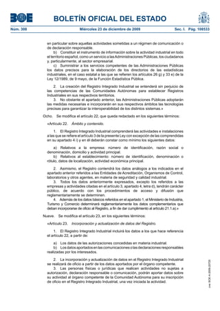 BOLETÍN OFICIAL DEL ESTADO
Núm. 308	 Miércoles 23 de diciembre de 2009	 Sec. I. Pág. 108533
en particular sobre aquellas actividades sometidas a un régimen de comunicación o
de declaración responsable.
b)  Constituir el instrumento de información sobre la actividad industrial en todo
el territorio español, como un servicio a lasAdministraciones Públicas, los ciudadanos
y, particularmente, al sector empresarial.
c)  Suministrar a los servicios competentes de las Administraciones Públicas
los datos precisos para la elaboración de los directorios de las estadísticas
industriales, en el caso estatal a las que se refieren los artículos 26 g) y 33 e) de la
Ley 12/1989, de 9 mayo, de la Función Estadística Pública.
2.  La creación del Registro Integrado Industrial se entenderá sin perjuicio de
las competencias de las Comunidades Autónomas para establecer Registros
Industriales en sus respectivos territorios.
3.  No obstante el apartado anterior, las Administraciones Públicas adoptarán
las medidas necesarias e incorporarán en sus respectivos ámbitos las tecnologías
precisas para garantizar la interoperabilidad de los distintos sistemas.»
Ocho.  Se modifica el artículo 22, que queda redactado en los siguientes términos:
«Artículo 22.  Ámbito y contenido.
1.  El Registro Integrado Industrial comprenderá las actividades e instalaciones
a las que se refiere el artículo 3 de la presente Ley con excepción de las comprendidas
en su apartado 4 i) y en él deberán constar como mínimo los siguientes datos:
a)  Relativos a la empresa: número de identificación, razón social o
denominación, domicilio y actividad principal.
b)  Relativos al establecimiento: número de identificación, denominación o
rótulo, datos de localización, actividad económica principal.
2.  Asimismo, el Registro contendrá los datos análogos a los indicados en el
apartado anterior referidos a las Entidades de Acreditación, Organismos de Control,
laboratorios y otros agentes, en materia de seguridad y calidad industrial.
3.  Todos los datos anteriormente expresados, excepto los referidos a las
empresas y actividades citadas en el artículo 3, apartado 4, letra d), tendrán carácter
público, de acuerdo con los procedimientos de acceso y difusión que
reglamentariamente se determinen.
4.  Además de los datos básicos referidos en el apartado 1, el Ministerio de Industria,
Turismo y Comercio determinará reglamentariamente los datos complementarios que
deban incorporarse de oficio al Registro, a fin de dar cumplimiento al artículo 21.1.a).»
Nueve.  Se modifica el artículo 23, en los siguientes términos:
«Artículo 23.  Incorporación y actualización de datos del Registro.
1.  El Registro Integrado Industrial incluirá los datos a los que hace referencia
el artículo 22, a partir de:
a)  Los datos de las autorizaciones concedidas en materia industrial.
b)  Losdatosaportadosenlascomunicacionesolasdeclaracionesresponsables
realizadas por los interesados.
2.  La incorporación y actualización de datos en el Registro Integrado Industrial
se realizará de oficio a partir de los datos aportados por el órgano competente.
3.  Las personas físicas o jurídicas que realicen actividades no sujetas a
autorización, declaración responsable o comunicación, podrán aportar datos sobre
su actividad al órgano competente de la Comunidad Autónoma para su inscripción
de oficio en el Registro Integrado Industrial, una vez iniciada la actividad.
cve:BOE-A-2009-20725
 