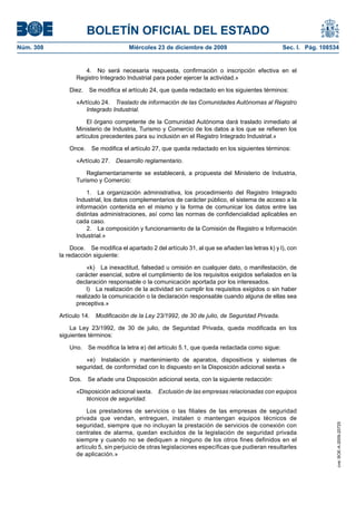 BOLETÍN OFICIAL DEL ESTADO
Núm. 308	 Miércoles 23 de diciembre de 2009	 Sec. I. Pág. 108534
4.  No será necesaria respuesta, confirmación o inscripción efectiva en el
Registro Integrado Industrial para poder ejercer la actividad.»
Diez.  Se modifica el artículo 24, que queda redactado en los siguientes términos:
«Artículo 24.  Traslado de información de las Comunidades Autónomas al Registro
Integrado Industrial.
El órgano competente de la Comunidad Autónoma dará traslado inmediato al
Ministerio de Industria, Turismo y Comercio de los datos a los que se refieren los
artículos precedentes para su inclusión en el Registro Integrado Industrial.»
Once.  Se modifica el artículo 27, que queda redactado en los siguientes términos:
«Artículo 27.  Desarrollo reglamentario.
Reglamentariamente se establecerá, a propuesta del Ministerio de Industria,
Turismo y Comercio:
1.  La organización administrativa, los procedimiento del Registro Integrado
Industrial, los datos complementarios de carácter público, el sistema de acceso a la
información contenida en el mismo y la forma de comunicar los datos entre las
distintas administraciones, así como las normas de confidencialidad aplicables en
cada caso.
2.  La composición y funcionamiento de la Comisión de Registro e Información
Industrial.»
Doce.  Se modifica el apartado 2 del artículo 31, al que se añaden las letras k) y l), con
la redacción siguiente:
«k)  La inexactitud, falsedad u omisión en cualquier dato, o manifestación, de
carácter esencial, sobre el cumplimiento de los requisitos exigidos señalados en la
declaración responsable o la comunicación aportada por los interesados.
l)  La realización de la actividad sin cumplir los requisitos exigidos o sin haber
realizado la comunicación o la declaración responsable cuando alguna de ellas sea
preceptiva.»
Artículo 14.  Modificación de la Ley 23/1992, de 30 de julio, de Seguridad Privada.
La Ley 23/1992, de 30 de julio, de Seguridad Privada, queda modificada en los
siguientes términos:
Uno.  Se modifica la letra e) del artículo 5.1, que queda redactada como sigue:
«e)  Instalación y mantenimiento de aparatos, dispositivos y sistemas de
seguridad, de conformidad con lo dispuesto en la Disposición adicional sexta.»
Dos.  Se añade una Disposición adicional sexta, con la siguiente redacción:
«Disposición adicional sexta.  Exclusión de las empresas relacionadas con equipos
técnicos de seguridad.
Los prestadores de servicios o las filiales de las empresas de seguridad
privada que vendan, entreguen, instalen o mantengan equipos técnicos de
seguridad, siempre que no incluyan la prestación de servicios de conexión con
centrales de alarma, quedan excluidos de la legislación de seguridad privada
siempre y cuando no se dediquen a ninguno de los otros fines definidos en el
artículo 5, sin perjuicio de otras legislaciones específicas que pudieran resultarles
de aplicación.»
cve:BOE-A-2009-20725
 