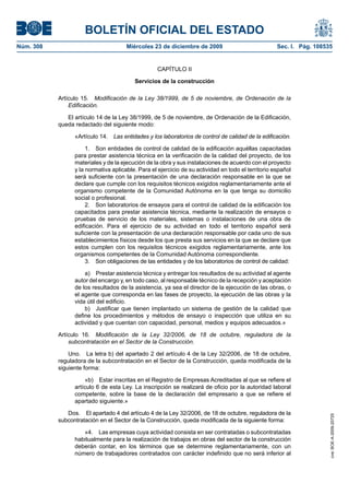 BOLETÍN OFICIAL DEL ESTADO
Núm. 308	 Miércoles 23 de diciembre de 2009	 Sec. I. Pág. 108535
CAPÍTULO II
Servicios de la construcción
Artículo 15.  Modificación de la Ley 38/1999, de 5 de noviembre, de Ordenación de la
Edificación.
El artículo 14 de la Ley 38/1999, de 5 de noviembre, de Ordenación de la Edificación,
queda redactado del siguiente modo:
«Artículo 14.  Las entidades y los laboratorios de control de calidad de la edificación.
1.  Son entidades de control de calidad de la edificación aquéllas capacitadas
para prestar asistencia técnica en la verificación de la calidad del proyecto, de los
materiales y de la ejecución de la obra y sus instalaciones de acuerdo con el proyecto
y la normativa aplicable. Para el ejercicio de su actividad en todo el territorio español
será suficiente con la presentación de una declaración responsable en la que se
declare que cumple con los requisitos técnicos exigidos reglamentariamente ante el
organismo competente de la Comunidad Autónoma en la que tenga su domicilio
social o profesional.
2.  Son laboratorios de ensayos para el control de calidad de la edificación los
capacitados para prestar asistencia técnica, mediante la realización de ensayos o
pruebas de servicio de los materiales, sistemas o instalaciones de una obra de
edificación. Para el ejercicio de su actividad en todo el territorio español será
suficiente con la presentación de una declaración responsable por cada uno de sus
establecimientos físicos desde los que presta sus servicios en la que se declare que
estos cumplen con los requisitos técnicos exigidos reglamentariamente, ante los
organismos competentes de la Comunidad Autónoma correspondiente.
3.  Son obligaciones de las entidades y de los laboratorios de control de calidad:
a)  Prestar asistencia técnica y entregar los resultados de su actividad al agente
autor del encargo y, en todo caso, al responsable técnico de la recepción y aceptación
de los resultados de la asistencia, ya sea el director de la ejecución de las obras, o
el agente que corresponda en las fases de proyecto, la ejecución de las obras y la
vida útil del edificio.
b)  Justificar que tienen implantado un sistema de gestión de la calidad que
define los procedimientos y métodos de ensayo o inspección que utiliza en su
actividad y que cuentan con capacidad, personal, medios y equipos adecuados.»
Artículo 16.  Modificación de la Ley 32/2006, de 18 de octubre, reguladora de la
subcontratación en el Sector de la Construcción.
Uno.  La letra b) del apartado 2 del artículo 4 de la Ley 32/2006, de 18 de octubre,
reguladora de la subcontratación en el Sector de la Construcción, queda modificada de la
siguiente forma:
«b)  Estar inscritas en el Registro de Empresas Acreditadas al que se refiere el
artículo 6 de esta Ley. La inscripción se realizará de oficio por la autoridad laboral
competente, sobre la base de la declaración del empresario a que se refiere el
apartado siguiente.»
Dos.  El apartado 4 del artículo 4 de la Ley 32/2006, de 18 de octubre, reguladora de la
subcontratación en el Sector de la Construcción, queda modificada de la siguiente forma:
«4.  Las empresas cuya actividad consista en ser contratadas o subcontratadas
habitualmente para la realización de trabajos en obras del sector de la construcción
deberán contar, en los términos que se determine reglamentariamente, con un
número de trabajadores contratados con carácter indefinido que no será inferior al
cve:BOE-A-2009-20725
 