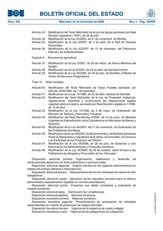 BOLETÍN OFICIAL DEL ESTADO
Núm. 308	 Miércoles 23 de diciembre de 2009	 Sec. I. Pág. 108509
Artículo 33. Modificación del Texto Refundido de la Ley de Aguas aprobado por Real
Decreto Legislativo 1/2001, de 20 de julio.
Artículo 34.  Modificación de la Ley 43/2003, de 21 de noviembre, de Montes.
Artículo 35. Modificación de la Ley 5/2007, de 3 de abril, de la Red de Parques
Nacionales.
Artículo 36. Modificación de la Ley 42/2007, de 13 de diciembre, del Patrimonio
Natural y de la Biodiversidad.
Capítulo II.  Servicios de agricultura.
Artículo 37. Modificación de la Ley 3/2001, de 26 de marzo, de Pesca Marítima del
Estado.
Artículo 38.  Modificación de la Ley 8/2003, de 24 de abril, de Sanidad Animal.
Artículo 39. Modificación de la Ley 30/2006, de 26 de julio, de Semillas y Plantas de
Vivero de Recursos Fitogenéticos.
Título VI.  Otras medidas.
Artículo 40. Modificación del Texto Refundido de Tasas Fiscales aprobado por
Decreto 3059/1966, de 1 de diciembre.
Artículo 41.  Modificación de la Ley 14/1986, de 25 de abril, General de Sanidad.
Artículo 42. Modificación del Texto Refundido de la Ley de Propiedad Intelectual,
regularizando, aclarando y armonizando las disposiciones legales
vigentes sobre la materia, aprobado por Real Decreto Legislativo 1/1996,
de 12 de abril.
Artículo 43. Modificación de la Ley 13/1998, de 4 de mayo, de Ordenación del
Mercado de Tabacos y Normativa Tributaria.
Artículo 44. Modificación del Real Decreto-ley 6/2000, de 23 de junio, de Medidas
Urgentes de Intensificación de la Competencia en Mercados de Bienes y
Servicios.
Artículo 45. Modificación de la Ley 44/2003, de 21 de noviembre, de Ordenación de
las Profesiones Sanitarias.
Artículo 46. Modificación de la Ley 28/2005, de 26 de diciembre, de Medidas Sanitarias
frente al Tabaquismo y reguladora de la Venta, el Suministro, el Consumo
y la Publicidad de los Productos del Tabaco.
Artículo 47. Modificación de la Ley 29/2006, de 26 de julio, de Garantías y Uso
Racional de los Medicamentos y Productos Sanitarios.
Artículo 48. Modificación de la Ley 34/2006, de 30 de octubre, sobre Acceso a las
Profesiones de Abogado y Procurador de los Tribunales.
Disposición adicional primera.  Organización, celebración y desarrollo de
combinaciones aleatorias con fines publicitarios o promocionales.
Disposición adicional segunda.  Sujetos inscritos en los registros administrativos en
materia de energía eléctrica e hidrocarburos.
Disposición adicional tercera.  Asesoramiento técnico en empresas de menos de diez
trabajadores.
Disposición adicional cuarta.  Aplicación de los requisitos previstos para el silencio
administrativo desestimatorio regulado en normas preexistentes.
Disposición adicional quinta.  Proyectos que deban someterse a evaluación de
impacto ambiental.
Disposición adicional sexta.  Distribución de competencias.
Disposición adicional séptima.  Servicios funerarios.
Disposición transitoria primera.  Régimen transitorio.
Disposición transitoria segunda.  Procedimientos de autorización de entidades
especializadas en materia de prevención de riesgos laborales.
Disposición transitoria tercera.  Vigencia de la exigencia de visado colegial.
Disposición transitoria cuarta.  Vigencia de las obligaciones de colegiación.
cve:BOE-A-2009-20725
 