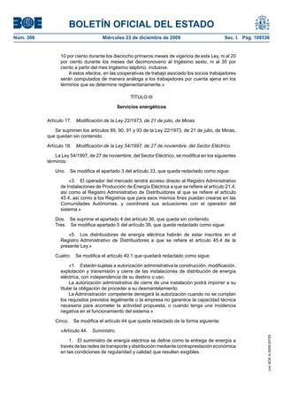 BOLETÍN OFICIAL DEL ESTADO
Núm. 308	 Miércoles 23 de diciembre de 2009	 Sec. I. Pág. 108536
10 por ciento durante los dieciocho primeros meses de vigencia de esta Ley, ni al 20
por ciento durante los meses del decimonoveno al trigésimo sexto, ni al 30 por
ciento a partir del mes trigésimo séptimo, inclusive.
A estos efectos, en las cooperativas de trabajo asociado los socios trabajadores
serán computados de manera análoga a los trabajadores por cuenta ajena en los
términos que se determine reglamentariamente.»
TÍTULO III
Servicios energéticos
Artículo 17.  Modificación de la Ley 22/1973, de 21 de julio, de Minas.
Se suprimen los artículos 89, 90, 91 y 93 de la Ley 22/1973, de 21 de julio, de Minas,
que quedan sin contenido.
Artículo 18.  Modificación de la Ley 54/1997, de 27 de noviembre, del Sector Eléctrico.
La Ley 54/1997, de 27 de noviembre, del Sector Eléctrico, se modifica en los siguientes
términos:
Uno.  Se modifica el apartado 3 del artículo 33, que queda redactado como sigue:
«3.  El operador del mercado tendrá acceso directo al Registro Administrativo
de Instalaciones de Producción de Energía Eléctrica a que se refiere el artículo 21.4,
así como al Registro Administrativo de Distribuidores al que se refiere el artículo
45.4, así como a los Registros que para esos mismos fines puedan crearse en las
Comunidades Autónomas, y coordinará sus actuaciones con el operador del
sistema.»
Dos.  Se suprime el apartado 4 del artículo 36, que queda sin contenido.
Tres.  Se modifica apartado 5 del artículo 39, que queda redactado como sigue:
«5.  Los distribuidores de energía eléctrica habrán de estar inscritos en el
Registro Administrativo de Distribuidores a que se refiere el artículo 45.4 de la
presente Ley.»
Cuatro.  Se modifica el artículo 40.1 que quedará redactado como sigue:
«1.  Estarán sujetas a autorización administrativa la construcción, modificación,
explotación y transmisión y cierre de las instalaciones de distribución de energía
eléctrica, con independencia de su destino o uso.
La autorización administrativa de cierre de una instalación podrá imponer a su
titular la obligación de proceder a su desmantelamiento.
La Administración competente denegará la autorización cuando no se cumplan
los requisitos previstos legalmente o la empresa no garantice la capacidad técnica
necesaria para acometer la actividad propuesta, o cuando tenga una incidencia
negativa en el funcionamiento del sistema.»
Cinco.  Se modifica el artículo 44 que queda redactado de la forma siguiente:
«Artículo 44.  Suministro.
1.  El suministro de energía eléctrica se define como la entrega de energía a
través de las redes de transporte y distribución mediante contraprestación económica
en las condiciones de regularidad y calidad que resulten exigibles.
cve:BOE-A-2009-20725
 
