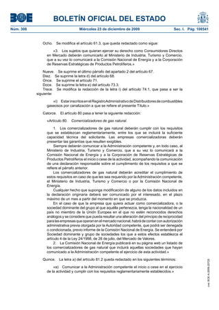 BOLETÍN OFICIAL DEL ESTADO
Núm. 308	 Miércoles 23 de diciembre de 2009	 Sec. I. Pág. 108541
Ocho.  Se modifica el artículo 61.3, que queda redactado como sigue:
«3.  Los sujetos que quieran ejercer su derecho como Consumidores Directos
en Mercado deberán comunicarlo al Ministerio de Industria, Turismo y Comercio,
que a su vez lo comunicará a la Comisión Nacional de Energía y a la Corporación
de Reservas Estratégicas de Productos Petrolíferos.»
Nueve.  Se suprime el último párrafo del apartado 2 del artículo 67.
Diez.  Se suprime la letra d) del artículo 68.
Once.  Se suprime el artículo 71.
Doce.  Se suprime la letra e) del artículo 73.3.
Trece.  Se modifica la redacción de la letra i) del artículo 74.1, que pasa a ser la
siguiente:
«i)  EstarinscritosenelRegistroAdministrativodeDistribuidoresdecombustibles
gaseosos por canalización a que se refiere el presente Título.»
Catorce.  El artículo 80 pasa a tener la siguiente redacción:
«Artículo 80.  Comercializadores de gas natural.
1.  Los comercializadores de gas natural deberán cumplir con los requisitos
que se establezcan reglamentariamente, entre los que se incluirá la suficiente
capacidad técnica del solicitante. Las empresas comercializadoras deberán
presentar las garantías que resulten exigibles.
Siempre deberán comunicar a la Administración competente y, en todo caso, al
Ministerio de Industria, Turismo y Comercio, que a su vez lo comunicará a la
Comisión Nacional de Energía y a la Corporación de Reservas Estratégicas de
Productos Petrolíferos el inicio o cese de la actividad, acompañando la comunicación
de una declaración responsable sobre el cumplimiento de los requisitos a que se
refiere el párrafo anterior.
Los comercializadores de gas natural deberán acreditar el cumplimiento de
estos requisitos en caso de que les sea requerido por la Administración competente,
el Ministerio de Industria, Turismo y Comercio o por la Comisión Nacional de
Energía.
Cualquier hecho que suponga modificación de alguno de los datos incluidos en
la declaración originaria deberá ser comunicado por el interesado, en el plazo
máximo de un mes a partir del momento en que se produzca.
En el caso de que la empresa que quiera actuar como comercializadora, o la
sociedad dominante del grupo al que aquélla pertenezca, tenga la nacionalidad de un
país no miembro de la Unión Europea en el que no estén reconocidos derechos
análogos y se considere que pueda resultar una alteración del principio de reciprocidad
paralasempresasqueoperanenelmercadonacional,habrádecontarconautorización
administrativa previa otorgada por la Autoridad competente, que podrá ser denegada
o condicionada, previo informe de la Comisión Nacional de Energía. Se entenderá por
Sociedad dominante y grupo de sociedades los que a estos efectos establezca el
artículo 4 de la Ley 24/1998, de 28 de julio, del Mercado de Valores.
2.  La Comisión Nacional de Energía publicará en su página web un listado de
los comercializadores de gas natural que incluirá aquellas sociedades que hayan
comunicado a la Administración competente el ejercicio de esta actividad.»
Quince.  La letra a) del artículo 81.2 queda redactado en los siguientes términos:
«a)  Comunicar a la Administración competente el inicio o cese en el ejercicio
de la actividad y cumplir con los requisitos reglamentariamente establecidos.»
cve:BOE-A-2009-20725
 