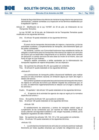 BOLETÍN OFICIAL DEL ESTADO
Núm. 308	 Miércoles 23 de diciembre de 2009	 Sec. I. Pág. 108543
Estatal de SeguridadAérea a los efectos de mantener la seguridad en las operaciones
aeronáuticas, y estarán sometidas a su inspección en los términos establecidos por
la legislación vigente.»
Artículo 21.  Modificación de la Ley 16/1987, de 30 de julio, de Ordenación de los
Transportes Terrestres.
La Ley 16/1987, de 30 de julio, de Ordenación de los Transportes Terrestres queda
modificada en los siguientes términos:
Uno.  El artículo 18 queda redactado en los siguientes términos:
«Artículo 18.
El precio de los transportes discrecionales de viajeros y mercancías y el de las
actividades auxiliares y complementarias de transporte, será libremente fijado por
las partes contratantes.
No obstante, cuando una Comunidad Autónoma haya establecido tarifas de
obligado cumplimiento para los transportes interurbanos de viajeros en vehículos
de turismo que se desarrollen íntegramente en su territorio, éstas serán también
de aplicación a cuantos servicios de esta clase se inicien en el mismo, sea cual
fuere el lugar en que finalicen.
Tampoco estarán sometidos a tarifas aprobadas por la Administración los
transportes regulares de viajeros temporales o de uso especial.»
Dos.  Se suprimen los artículos 49 y 50, que quedan sin contenido.
Tres.  El artículo 91 queda redactado en los siguientes términos:
«Artículo 91.
Las autorizaciones de transporte público discrecional habilitarán para realizar
servicios en todo el territorio nacional, sin limitación alguna por razón del origen o
destino del servicio.
De lo anterior quedarán exceptuadas las autorizaciones de transporte interurbano
de viajeros en vehículos de turismo que deberán respetar las condiciones que, en
su caso, se determinen reglamentariamente en relación con el origen o destino de
los servicios.»
Cuatro.  El apartado 1 del artículo 123 queda redactado en los siguientes términos:
«1.  El ejercicio de la actividad de agencia de viaje se regirá por la normativa
específica de turismo.»
Cinco.  Se suprime el artículo 124, que queda sin contenido.
Seis.  El artículo 128 queda redactado en los siguientes términos:
«Artículo 128.
El establecimiento de estaciones y centros de transporte estará sujeto al
cumplimiento de las condiciones que, por razones de índole urbanística, fiscal,
social y laboral o de seguridad ciudadana o vial, vengan impuestas, al efecto, por la
legislación reguladora de tales materias.»
Siete.  Se suprimen los artículos 129, 130, 131 y 132, que quedan sin contenido.
Ocho.  El artículo 133 queda redactado en los siguientes términos:
«Artículo 133.
1.  La actividad de arrendamiento de vehículos sin conductor podrá ser realizada
libremente por todas aquellas empresas que cumplan las obligaciones que, por
cve:BOE-A-2009-20725
 