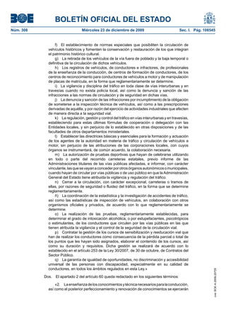 BOLETÍN OFICIAL DEL ESTADO
Núm. 308	 Miércoles 23 de diciembre de 2009	 Sec. I. Pág. 108545
f)  El establecimiento de normas especiales que posibiliten la circulación de
vehículos históricos y fomenten la conservación y restauración de los que integran
el patrimonio histórico cultural.
g)  La retirada de los vehículos de la vía fuera de poblado y la baja temporal o
definitiva de la circulación de dichos vehículos.
h)  Los registros de vehículos, de conductores e infractores, de profesionales
de la enseñanza de la conducción, de centros de formación de conductores, de los
centros de reconocimiento para conductores de vehículos a motor y de manipulación
de placas de matrícula, en la forma que reglamentariamente se determine.
i)  La vigilancia y disciplina del tráfico en toda clase de vías interurbanas y en
travesías cuando no exista policía local, así como la denuncia y sanción de las
infracciones a las normas de circulación y de seguridad en dichas vías.
j)  La denuncia y sanción de las infracciones por incumplimiento de la obligación
de someterse a la inspección técnica de vehículos, así como a las prescripciones
derivadas de aquélla, y por razón del ejercicio de actividades industriales que afecten
de manera directa a la seguridad vial.
k)  La regulación, gestión y control del tráfico en vías interurbanas y en travesías,
estableciendo para estas últimas fórmulas de cooperación o delegación con las
Entidades locales, y sin perjuicio de lo establecido en otras disposiciones y de las
facultades de otros departamentos ministeriales.
l)  Establecer las directrices básicas y esenciales para la formación y actuación
de los agentes de la autoridad en materia de tráfico y circulación de vehículos a
motor, sin perjuicio de las atribuciones de las corporaciones locales, con cuyos
órganos se instrumentará, de común acuerdo, la colaboración necesaria.
m)  La autorización de pruebas deportivas que hayan de celebrarse utilizando
en todo o parte del recorrido carreteras estatales, previo informe de las
Administraciones titulares de las vías públicas afectadas, e informar, con carácter
vinculante,lasquesevayanaconcederporotrosórganosautonómicosomunicipales,
cuando hayan de circular por vías públicas o de uso público en que la Administración
General del Estado tiene atribuida la vigilancia y regulación del tráfico.
n)  Cerrar a la circulación, con carácter excepcional, carreteras o tramos de
ellas, por razones de seguridad o fluidez del tráfico, en la forma que se determine
reglamentariamente.
ñ)  La coordinación de la estadística y la investigación de accidentes de tráfico,
así como las estadísticas de inspección de vehículos, en colaboración con otros
organismos oficiales y privados, de acuerdo con lo que reglamentariamente se
determine.
o)  La realización de las pruebas, reglamentariamente establecidas, para
determinar el grado de intoxicación alcohólica, o por estupefacientes, psicotrópicos
o estimulantes, de los conductores que circulen por las vías públicas en las que
tienen atribuida la vigilancia y el control de la seguridad de la circulación vial.
p)  Contratar la gestión de los cursos de sensibilización y reeducación vial que
han de realizar los conductores como consecuencia de la pérdida parcial o total de
los puntos que les hayan sido asignados, elaborar el contenido de los cursos, así
como su duración y requisitos. Dicha gestión se realizará de acuerdo con lo
establecido en el artículo 253 de la Ley 30/2007, de 30 de octubre, de Contratos del
Sector Público.
q)  La garantía de igualdad de oportunidades, no discriminación y accesibilidad
universal de las personas con discapacidad, especialmente en su calidad de
conductores, en todos los ámbitos regulados en esta Ley.»
Dos.  El apartado 2 del artículo 60 queda redactado en los siguientes términos:
«2.  Laenseñanzadelosconocimientosytécnicanecesariosparalaconducción,
así como el posterior perfeccionamiento y renovación de conocimientos se ejercerán
cve:BOE-A-2009-20725
 