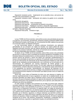 BOLETÍN OFICIAL DEL ESTADO
Núm. 308	 Miércoles 23 de diciembre de 2009	 Sec. I. Pág. 108510
Disposición transitoria quinta.  Implantación de la ventanilla única y del servicio de
atención a los consumidores y usuarios.
Disposición transitoria sexta.  Aprobación del sistema de gestión de la ventanilla
única.
Disposición derogatoria.
Disposición final primera.  Título competencial.
Disposición final segunda.  Incorporación de Derecho comunitario.
Disposición final tercera.  Habilitación normativa y desarrollo reglamentario.
Disposiciónfinalcuarta.  Ley8/2009,de28deagosto,definanciacióndelaCorporación
de Radio y Televisión Española.
Disposición final quinta.  Entrada en vigor.
PREÁMBULO
I
La Ley 17/2009, de 23 de noviembre, sobre el libre acceso a las actividades de servicios
y su ejercicio, ha incorporado, parcialmente, al Derecho español, la Directiva 2006/123/CE
del Parlamento Europeo y del Consejo, de 12 de diciembre de 2006, relativa a los servicios
en el mercado interior, en adelante la Directiva.
La Ley mencionada adopta un enfoque ambicioso fomentando una aplicación
generalizada de sus principios con objeto de impulsar una mejora global del marco
regulatorio del sector servicios, para así obtener ganancias de eficiencia, productividad y
empleo en los sectores implicados, además de un incremento de la variedad y calidad de
los servicios disponibles para empresas y ciudadanos.
En efecto, la Ley 17/2009, de 23 de noviembre, sobre el libre acceso a las actividades
de servicios y su ejercicio viene a consolidar los principios regulatorios compatibles con las
libertades básicas de establecimiento y de libre prestación de servicios y al mismo tiempo
permite suprimir las barreras y reducir las trabas que restringen injustificadamente el
acceso a las actividades de servicios y su ejercicio. En particular, dicha Ley pone énfasis
en que los instrumentos de intervención de las Administraciones Públicas en este sector
deben de ser analizados pormenorizadamente y ser conformes con los principios de no
discriminación, de justificación por razones imperiosas de interés general y de
proporcionalidad para atender esas razones. Por otro lado, exige que se simplifiquen los
procedimientos, evitando dilaciones innecesarias y reduciendo las cargas administrativas
a los prestadores de servicios. Adicionalmente, se refuerzan las garantías de los
consumidores y usuarios de los servicios, al obligar a los prestadores de servicios a actuar
con transparencia tanto respecto a la información que deben proveer como en materia de
reclamaciones.
Ahora bien, como indica el Preámbulo de dicha Ley, para alcanzar el objetivo de
reformar significativamente el marco regulatorio no basta con el establecimiento de los
principios generales que deben regir la regulación actual y futura de las actividades de
servicios, sino que es necesario proceder a un ejercicio de evaluación de toda la normativa
reguladora del acceso a las actividades de servicios y de su ejercicio, para adecuarla a los
principios que dicha Ley establece.
En este contexto, el objetivo de la presente Ley es doble. En primer lugar, adapta la
normativa estatal de rango legal a lo dispuesto en la Ley 17/2009, de 23 de noviembre,
sobre el libre acceso a las actividades de servicios y su ejercicio, en virtud del mandato
contenido en su Disposición final quinta. En segundo lugar, con objeto de dinamizar en
mayor medida el sector servicios y de alcanzar ganancias de competitividad en relación
con nuestros socios europeos, extiende los principios de buena regulación a sectores no
afectados por la Directiva, siguiendo un enfoque ambicioso que permitirá contribuir de
manera notable a la mejora del entorno regulatorio del sector servicios y a la supresión
efectiva de requisitos o trabas no justificados o desproporcionados. El entorno regulatorio
resultante de la misma, más eficiente, transparente, simplificado y predecible para los
agentes económicos, supondrá un significativo impulso a la actividad económica.
cve:BOE-A-2009-20725
 
