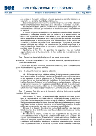 BOLETÍN OFICIAL DEL ESTADO
Núm. 308	 Miércoles 23 de diciembre de 2009	 Sec. I. Pág. 108546
por centros de formación oficiales o privados, que podrán constituir secciones o
sucursales con la misma titularidad y denominación.
Los centros de formación requerirán autorización previa, que tendrá validez en
todo el territorio español en el caso de que se establezcan secciones o sucursales.
La constatación de las aptitudes psicofísicas de los conductores se ejercerá por
centros oficiales o privados, que necesitarán de autorización previa para desarrollar
su actividad.
A los fines de garantizar la seguridad vial, el Gobierno determinará los elementos
personales y materiales mínimos para la formación y el reconocimiento de
conductores siguiendo lo establecido en la Ley 17/2009, de 23 de noviembre, sobre
el libre acceso a las actividades de servicios y su ejercicio. En particular, se regulará
reglamentariamente el régimen docente y de funcionamiento de los centros de
formación. La titulación y acreditación de los profesores y directores se basará en
pruebas objetivas que valoren los conocimientos, la aptitud pedagógica y la
experiencia práctica. Las pruebas se convocarán periódicamente, y la calificación
podrá ser objeto de recurso.
Igualmente, a los fines de garantizar la seguridad vial, se regulará
reglamentariamente el funcionamiento de los centros de reconocimiento de
conductores.»
Tres.  Se suprime el apartado 4 del anexo III que queda sin contenido.
Artículo 23.  Modificación de la Ley 27/1992, de 24 de noviembre, de Puertos del Estado
y de la Marina Mercante.
La Ley 27/1992, de 24 de noviembre, de Puertos del Estado y de la Marina Mercante
queda modificada en los siguientes términos:
Uno.  El artículo 77.2 tendrá la siguiente redacción:
«2.  El Capitán y el primer oficial de cubierta de los buques nacionales deberán
tener la nacionalidad de un Estado miembro del Espacio Económico Europeo, salvo
en los supuestos en que se establezca por la Administración marítima que estos
empleos han de ser desempeñados por ciudadanos de nacionalidad española por
implicar el ejercicio efectivo de forma habitual de prerrogativas de poder público que
no representen una parte muy reducida de sus actividades. El resto de la dotación, en
el caso de buques mercantes, deberá ser de nacionalidad española o de algún otro
Estado miembro del Espacio Económico Europeo, al menos en su 50 por ciento.»
Dos.  El apartado Seis, letra a), de la disposición adicional decimoquinta quedará
redactado del modo siguiente:
«Nacionalidad: El Capitán y el primer Oficial de los buques deberán tener, en todo
caso, la nacionalidad de un Estado miembro de la Unión Europea o del Espacio
Económico Europeo, salvo en los supuestos en que se establezca, por laAdministración
Marítima, que estos empleos han de ser desempeñados por ciudadanos de nacionalidad
española por implicar el ejercicio efectivo de forma habitual de prerrogativas de poder
público que no representen una parte muy reducida de sus actividades.
El resto de la dotación deberá ser de nacionalidad española o de algún otro
Estado miembro de la Unión Europea o del Espacio Económico Europeo al menos,
en su 50 por ciento.
No obstante lo anterior, cuando no haya disponibilidad de tripulantes de
nacionalidad española o de algún otro Estado miembro de la Unión Europea o del
Espacio Económico Europeo, cuando medien razones de viabilidad económica del
servicio de transporte, o por cualquier otra causa que pudiera tener una incidencia
fundamental en la existencia del servicio, el Ministerio de Fomento podrá autorizar
a las Empresas solicitantes el empleo de tripulantes no nacionales de los Estados
cve:BOE-A-2009-20725
 