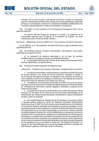 BOLETÍN OFICIAL DEL ESTADO
Núm. 308	 Miércoles 23 de diciembre de 2009	 Sec. I. Pág. 108547
miembros de la Unión Europea o del Espacio Económico Europeo en proporción
superior a la expresada anteriormente, siempre que quede garantizada la seguridad
del buque y la navegación, teniendo en cuenta las formalidades establecidas en la
normativa española vigente en materia de extranjería e inmigración.»
Tres.  Se añade un nuevo apartado 2.t) en la Disposición Derogatoria Única, con la
siguiente redacción:
«El artículo 609 del Código de Comercio en cuanto a la exigencia de la
nacionalidad española para el ejercicio de la profesión de Capitán, así como
cualesquiera otras normas de similar carácter.»
Artículo 24.  Modificación de la Ley 39/2003, de 17 de noviembre, del Sector Ferroviario.
La Ley 39/2003, de 17 de noviembre, del Sector Ferroviario, queda modificada en los
siguientes términos:
Uno.  Se modifican la letra j) y la letra k) del apartado 1 del artículo 21, que quedan
redactadas de la siguiente forma:
«j)  La prestación de servicios adicionales y, en su caso, de servicios
complementarios y auxiliares al servicio de transporte ferroviario.
k)  La propuesta al Ministerio de Fomento de las tarifas por la prestación de los
servicios adicionales y complementarios.»
Dos.  El artículo 40 queda redactado del siguiente modo:
«Artículo 40.  Prestación de los servicios adicionales, complementarios y auxiliares.
1.  Los servicios adicionales, complementarios y auxiliares en la Red Ferroviaria
de Interés General y sus zonas de servicio ferroviario, tendentes a facilitar el
funcionamiento del sistema ferroviario, se prestarán a las empresas ferroviarias y
otros candidatos conforme se establece a continuación. Se entiende por zonas de
servicio ferroviario las referidas en el artículo 9 de esta Ley.
2.  La prestación de los servicios adicionales en la Red Ferroviaria de Interés
Generalysuszonasdeservicioferroviarioserárealizadasiempreporeladministrador
de infraestructuras ferroviarias, estando obligado a prestarlos a solicitud de las
empresas ferroviarias.
3.  La prestación de servicios complementarios en la Red Ferroviaria de Interés
General y en las áreas de las zonas de servicio ferroviario administradas por el
administrador de infraestructuras ferroviarias, se efectuará en régimen de Derecho
privado y podrá ser realizada:
a)  Por el administrador de infraestructuras ferroviarias por sus propios medios
o mediante gestión indirecta a través de empresas contratistas seleccionadas
conforme a la Ley 31/2007, de 30 de octubre, sobre procedimientos de contratación
en los sectores del agua, la energía, los transportes y los servicios postales; y en los
supuestos que ésta no sea de aplicación, conforme al Ordenamiento jurídico privado
con observancia de los principios de publicidad y concurrencia. Dichas empresas
contratistas deberán disponer de un título habilitante para la prestación del servicio
complementario correspondiente, otorgado por el administrador de infraestructuras
ferroviarias; y no podrán estar vinculadas con empresas ferroviarias. A estos efectos,
se entenderá que existe vinculación con empresas ferroviarias cuando pertenezcan
al mismo grupo empresarial. Se entenderá aplicable el concepto de grupo empresarial
en los supuestos a los que se refiere el artículo 42.1 del Código de Comercio y el
artículo 87 del Texto Refundido de la Ley de Sociedades Anónimas, aprobado por
Real Decreto Legislativo 1564/1989, de 22 de diciembre.
cve:BOE-A-2009-20725
 