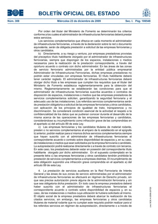 BOLETÍN OFICIAL DEL ESTADO
Núm. 308	 Miércoles 23 de diciembre de 2009	 Sec. I. Pág. 108548
Por orden del titular del Ministerio de Fomento se determinarán los criterios
conforme a los cuales el administrador de infraestructuras ferroviarias deberá prestar
estos servicios.
Los servicios complementarios que ofrezca en cada momento el administrador
de infraestructuras ferroviarias, a través de la declaración sobre la red o documento
equivalente, serán de obligada prestación a solicitud de las empresas ferroviarias y
otros candidatos.
b)  Directamente, a su riesgo y ventura, por empresas prestadoras provistas
del preceptivo título habilitante otorgado por el administrador de infraestructuras
ferroviarias, siempre que dispongan de los espacios, instalaciones o medios
necesarios para la realización de la prestación correspondiente, a través del
oportuno acuerdo o contrato con dicho administrador. En las áreas de las zonas
de servicio ferroviario administradas por la entidad pública empresarial
Administrador de Infraestructuras Ferroviarias, dichas empresas prestadoras no
podrán estar vinculadas con empresas ferroviarias. El título habilitante deberá
tener carácter reglado. El administrador de infraestructuras ferroviarias deberá
otorgar dicho título a las empresas que cumplan los requisitos que el titular del
Ministerio de Fomento establezca reglamentariamente para la obtención del
mismo. Reglamentariamente se establecerán las condiciones para que el
administrador de infraestructuras ferroviarias suscriba acuerdos o contratos de
disposición de espacios, instalaciones o medios que las empresas prestadoras de
servicios complementarios soliciten, garantizando la seguridad ferroviaria y el
adecuado uso de las instalaciones. Los referidos servicios complementarios serán
de prestación obligatoria a solicitud de las empresas ferroviarias y otros candidatos,
con aplicación de los principios de igualdad de trato, transparencia y no
discriminación. Se considerará condición esencial de la actividad el respeto a la
confidencialidad de los datos que se pudieran conocer durante el desarrollo de la
misma acerca de las operaciones de las empresas ferroviarias y candidatos,
considerándose su incumplimiento como infracción grave de las comprendidas en
el apartado a) del artículo 89 de esta Ley.
c)  Las empresas ferroviarias y los candidatos titulares de material rodante,
presten o no servicios complementarios al amparo de lo establecido en el epígrafe
b) anterior, podrán realizar para sí mismos dichos servicios complementarios siempre
que hayan suscrito con el administrador de infraestructuras ferroviarias el
correspondiente acuerdo o contrato sobre disponibilidad de espacios y, en su caso,
de instalaciones o medios que sean solicitados por la empresa ferroviaria o candidato.
La autoprestación podrá realizarse directamente o a través de contrato con terceros.
En este caso, los prestadores deberán estar en posesión del correspondiente título
habilitante otorgado por dicho administrador. En el supuesto contemplado en la
presente letra c) las empresas ferroviarias y otros candidatos tendrán prohibida la
prestación de servicios complementarios a empresas distintas. El incumplimiento de
esta obligación supondrá una infracción grave comprendida en el apartado a) del
artículo 89 de esta Ley.
4.  La prestación de servicios auxiliares en la Red Ferroviaria de Interés
General y las áreas de sus zonas de servicio administradas por el administrador
de infraestructuras ferroviarias se efectuará en régimen de Derecho privado, sin
que sea precisa autorización previa alguna de la administración ferroviaria y sin
que sea obligatoria dicha prestación. En todo caso la empresa prestadora deberá
haber suscrito con el administrador de infraestructuras ferroviarias el
correspondiente acuerdo o contrato sobre disponibilidad de espacios y, en su
caso, de las instalaciones o medios cuya utilización le hubiera solicitado al mismo.
El objeto social de la empresa prestadora deberá abarcar la realización de los
citados servicios; sin embargo, las empresas ferroviarias y otros candidatos
titulares de material rodante que no cumplan este requisito podrán realizar para sí
los referidos servicios en régimen de autoprestación, directamente o a través de
cve:BOE-A-2009-20725
 