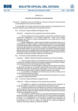 BOLETÍN OFICIAL DEL ESTADO
Núm. 308	 Miércoles 23 de diciembre de 2009	 Sec. I. Pág. 108552
CAPÍTULO II
Servicios de información y comunicaciones
Artículo 26.  Modificación de la Ley 24/1998, de 13 de julio, del Servicio Postal Universal
y de Liberalización de los Servicios Postales.
La Ley 24/1998, de 13 de julio, del Servicio Postal Universal y de Liberalización de los
Servicios Postales, queda modificada en los siguientes términos:
Uno.  El artículo 7 queda modificado del siguiente modo:
«Artículo 7.  Condiciones de los operadores de servicios postales.
1.  Para la prestación de servicios postales se requerirá el cumplimiento de las
condiciones establecidas en la presente disposición, incluso para aquellos
operadores que actúen en nombre, representación o por cuenta de otro u otros
operadores postales.
2.  Podrán establecerse y prestar servicios postales las personas físicas con la
nacionalidad de un Estado miembro o cualquier persona jurídica de las contempladas
en el artículo 48 delTratado y establecida en un Estado miembro, o con otra nacionalidad
cuando así esté previsto en los convenios o acuerdos internacionales en los que sea
parte el Estado español. En todo caso el operador que solicite la autorización deberá
disponer de al menos, un establecimiento en territorio español, comunicando, al Registro
General de Empresas Prestadoras de Servicios Postales, la dirección postal y persona
de contacto de aquel que se utilice a efecto de comunicaciones.»
Dos.  El artículo 8 queda redactado del siguiente modo:
«Artículo 8.  Registro General de Empresas Prestadoras de Servicios Postales.
1.  Todos los datos relativos a los prestadores de servicios postales habrán de
inscribirse en el Registro General de Empresas Prestadoras de Servicios Postales,
que dependerá de la Comisión Nacional del Sector Postal.
2.  La inscripción en el citado Registro, al igual que la renovación de la misma,
se practicará de oficio por la Comisión Nacional del Sector Postal a partir de la
información contenida en la declaración responsable o, en su caso, en la autorización
administrativa singular, según el régimen aplicable al servicio que presten.
3.  La inscripción en el Registro se renovará cada dos años a instancia de la
Comisión Nacional del Sector Postal.
4.  El funcionamiento del Registro y el procedimiento de inscripción y renovación
se regularán reglamentariamente.»
Tres.  El artículo 9 queda redactado del siguiente modo:
«Artículo 9.  Ámbito y condiciones de las autorizaciones generales.
1.  Se establece un régimen de autorización general para la prestación de
servicios postales no incluidos en el ámbito del servicio postal universal.
2.  El operador deberá asumir la obligación de cumplir los requisitos esenciales
para la prestación del servicio postal y comprometerse al pleno acatamiento de las
disposiciones que regulan los citados requisitos esenciales, previstas en la normativa
sectorial y de desarrollo de esta Ley.
3.  Se consideran, a efectos de esta Ley, requisitos esenciales para la prestación
del servicio postal, el respeto, conforme al artículo 18.3 de la Constitución Española,
al derecho a la inviolabilidad de la correspondencia, la obligación de protección de
los datos y los establecidos por la normativa sectorial sobre seguridad del
funcionamiento de la red en materia de transporte de sustancias peligrosas,
protección del medio ambiente y ordenación territorial.
cve:BOE-A-2009-20725
 
