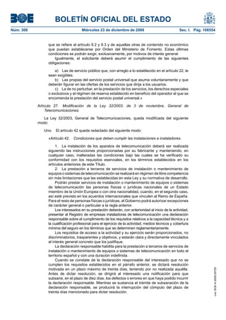 BOLETÍN OFICIAL DEL ESTADO
Núm. 308	 Miércoles 23 de diciembre de 2009	 Sec. I. Pág. 108554
que se refiere el artículo 9.2 y 9.3 y de aquellas otras de contenido no económico
que puedan establecerse por Orden del Ministerio de Fomento. Estas últimas
condiciones se podrán exigir, exclusivamente, por motivos de interés general.
Igualmente, el solicitante deberá asumir el cumplimiento de las siguientes
obligaciones:
a)  Las de servicio público que, con arreglo a lo establecido en el artículo 22, le
sean exigibles.
b)  Las propias del servicio postal universal que asuma voluntariamente y que
deberán figurar en las ofertas de los servicios que dirija a los usuarios.
c)  La de no perturbar, en la prestación de los servicios, los derechos especiales
o exclusivos y el régimen de reserva establecido en beneficio del operador al que se
encomienda la prestación del servicio postal universal.»
Artículo 27.  Modificación de la Ley 32/2003, de 3 de noviembre, General de
Telecomunicaciones.
La Ley 32/2003, General de Telecomunicaciones, queda modificada del siguiente
modo:
Uno.  El artículo 42 queda redactado del siguiente modo:
«Artículo 42.  Condiciones que deben cumplir las instalaciones e instaladores.
1.  La instalación de los aparatos de telecomunicación deberá ser realizada
siguiendo las instrucciones proporcionadas por su fabricante y manteniendo, en
cualquier caso, inalteradas las condiciones bajo las cuales se ha verificado su
conformidad con los requisitos esenciales, en los términos establecidos en los
artículos anteriores de este Título.
2.  La prestación a terceros de servicios de instalación o mantenimiento de
equipos o sistemas de telecomunicación se realizará en régimen de libre competencia
sin más limitaciones que las establecidas en esta Ley y su normativa de desarrollo.
Podrán prestar servicios de instalación o mantenimiento de equipos o sistemas
de telecomunicación las personas físicas o jurídicas nacionales de un Estado
miembro de la Unión Europea o con otra nacionalidad, cuando, en el segundo caso,
así esté previsto en los acuerdos internacionales que vinculen al Reino de España.
Para el resto de personas físicas o jurídicas, el Gobierno podrá autorizar excepciones
de carácter general o particular a la regla anterior.
Los interesados en su prestación deberán, con anterioridad al inicio de la actividad,
presentar al Registro de empresas instaladoras de telecomunicación una declaración
responsable sobre el cumplimiento de los requisitos relativos a la capacidad técnica y a
la cualificación profesional para el ejercicio de la actividad, medios técnicos y cobertura
mínima del seguro en los términos que se determinen reglamentariamente.
Los requisitos de acceso a la actividad y su ejercicio serán proporcionados, no
discriminatorios, trasparentes y objetivos, y estarán clara y directamente vinculados
al interés general concreto que los justifique.
La declaración responsable habilita para la prestación a terceros de servicios de
instalación o mantenimiento de equipos o sistemas de telecomunicación en todo el
territorio español y con una duración indefinida.
Cuando se constate de la declaración responsable del interesado que no se
cumplen los requisitos establecidos en el párrafo anterior, se dictará resolución
motivada en un plazo máximo de treinta días, teniendo por no realizada aquélla.
Antes de dictar resolución, se dirigirá al interesado una notificación para que
subsane, en el plazo de diez días, los defectos o errores en que haya podido incurrir
la declaración responsable. Mientras se sustancia el trámite de subsanación de la
declaración responsable, se producirá la interrupción del cómputo del plazo de
treinta días mencionado para dictar resolución.
cve:BOE-A-2009-20725
 