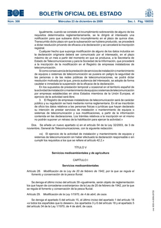 BOLETÍN OFICIAL DEL ESTADO
Núm. 308	 Miércoles 23 de diciembre de 2009	 Sec. I. Pág. 108555
Igualmente, cuando se constate el incumplimiento sobrevenido de alguno de los
requisitos determinados reglamentariamente, se le dirigirá al interesado una
notificación para que subsane dicho incumplimiento en el plazo de quince días.
Transcurrido dicho plazo sin que la subsanación se hubiera producido, se procederá
a dictar resolución privando de eficacia a la declaración y se cancelará la inscripción
registral.
Cualquier hecho que suponga modificación de alguno de los datos incluidos en
la declaración originaria deberá ser comunicado por el interesado, en el plazo
máximo de un mes a partir del momento en que se produzca, a la Secretaría de
Estado de Telecomunicaciones y para la Sociedad de la Información, que procederá
a la inscripción de la modificación en el Registro de empresas instaladoras de
telecomunicación.
Sicomoconsecuenciadelaprestacióndeserviciosdeinstalaciónomantenimiento
de equipos o sistemas de telecomunicación se pusiera en peligro la seguridad de
las personas o de las redes públicas de telecomunicaciones, se podrá dictar
resolución motivada por la que, previa audiencia del interesado, se adopte de forma
cautelar e inmediata la suspensión de la eficacia de la declaración.
En los supuestos de prestación temporal u ocasional en el territorio español de
laactividaddeinstalaciónomantenimientodeequipososistemasdetelecomunicación
por empresas establecidas en otros Estados miembros de la Unión Europea, el
ejercicio de la actividad será libre.
3.  El Registro de empresas instaladoras de telecomunicación será de carácter
público y su regulación se hará mediante norma reglamentaria. En él se inscribirán
de oficio los datos relativos a las personas físicas o jurídicas que hayan declarado
su intención de prestar servicios de instalación o mantenimiento de equipos o
sistemas de telecomunicación y sus modificaciones, a partir de la información
contenida en las declaraciones. Los trámites relativos a la inscripción en el mismo
no podrán suponer un retraso de la habilitación para ejercer la actividad.»
Dos.  Se añade un nuevo apartado s) en el artículo 54 de la Ley 32/2003, de 3 de
noviembre, General de Telecomunicaciones, con la siguiente redacción:
«s)  El ejercicio de la actividad de instalación y mantenimiento de equipos y
sistemas de telecomunicación sin haber efectuado la declaración responsable o sin
cumplir los requisitos a los que se refiere el artículo 42.2.»
TÍTULO V
Servicios medioambientales y de agricultura
CAPÍTULO I
Servicios medioambientales
Artículo 28.  Modificación de la Ley de 20 de febrero de 1942, por la que se regula el
fomento y conservación de la pesca fluvial.
Se deroga el último inciso del artículo 39 «igualmente, serán objeto de reglamentación
los que hayan de concederse a extranjeros» de la Ley de 20 de febrero de 1942, por la que
se regula el fomento y conservación de la pesca fluvial.
Artículo 29.  Modificación de la Ley 1/1970, de 4 de abril, de caza.
Se deroga el apartado 5 del artículo 15, el último inciso del apartado 1 del artículo 18
«a todos los españoles que lo deseen», los apartados 3 y 6 del artículo 18 y el apartado 5
del artículo 34 de la Ley 1/1970, de 4 de abril, de caza.
cve:BOE-A-2009-20725
 