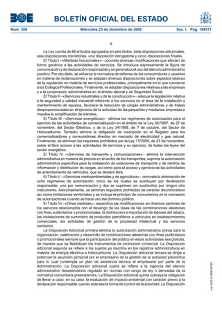 BOLETÍN OFICIAL DEL ESTADO
Núm. 308	 Miércoles 23 de diciembre de 2009	 Sec. I. Pág. 108511
II
La Ley consta de 48 artículos agrupados en seis títulos, siete disposiciones adicionales,
seis disposiciones transitorias, una disposición derogatoria y cinco disposiciones finales.
El Título I –«Medidas horizontales»– concreta diversas modificaciones que afectan de
forma genérica a las actividades de servicios. Se introduce expresamente la figura de
comunicación y de declaración responsable y se generaliza el uso del silencio administrativo
positivo. Por otro lado, se refuerza la normativa de defensa de los consumidores y usuarios
en materia de reclamaciones y se adaptan diversas disposiciones sobre aspectos básicos
de la regulación en materia de servicios profesionales, principalmente en lo que concierne
a los Colegios Profesionales. Finalmente, se adoptan disposiciones relativas a las empresas
y a la cooperación administrativa en el ámbito laboral y de Seguridad Social.
El Título II –«Servicios industriales y de la construcción»– adecua la legislación relativa
a la seguridad y calidad industrial referente a los servicios en el área de la instalación y
mantenimiento de equipos, favorece la reducción de cargas administrativas y de trabas
desproporcionadas en el ejercicio de la actividad de las pequeñas y medianas empresas e
impulsa la simplificación de trámites.
El Título III –«Servicios energéticos»– elimina los regímenes de autorización para el
ejercicio de las actividades de comercialización en el ámbito de la Ley 54/1997, de 27 de
noviembre, del Sector Eléctrico, y de la Ley 34/1998, de 7 de octubre, del Sector de
Hidrocarburos. También elimina la obligación de inscripción en el Registro para los
comercializadores y consumidores directos en mercado de electricidad y gas natural.
Finalmente, se eliminan los requisitos prohibidos por la Ley 17/2009, de 23 de noviembre,
sobre el libre acceso a las actividades de servicios y su ejercicio, de todas las leyes del
sector energético.
El Título IV –«Servicios de transporte y comunicaciones»– elimina la intervención
administrativa en materia de precios en el sector de los transportes, suprime la autorización
administrativa específica para la instalación de estaciones de transporte y de centros de
información y distribución de cargas, así como para el acceso y ejercicio de las actividades
de arrendamiento de vehículos, que se declara libre.
El Título V –«Servicios medioambientales y de agricultura»– concreta la eliminación de
ocho regímenes de autorización, cinco de los cuales se sustituyen por declaración
responsable, uno por comunicación y dos se suprimen sin sustituirlos por ningún otro
instrumento. Adicionalmente, se eliminan requisitos prohibidos de carácter discriminatorio
así como limitaciones territoriales y se incluye el principio de concurrencia en la concesión
de autorizaciones cuando se hace uso del dominio público.
El Título VI –«Otras medidas»– especifica las modificaciones en diversos sectores de
los servicios relacionados con el devengo de las tasas de las combinaciones aleatorias
con fines publicitarios o promocionales, la distribución e importación de labores del tabaco,
las instalaciones de suministro de productos petrolíferos a vehículos en establecimientos
comerciales, las entidades de gestión de la propiedad intelectual y los servicios
sanitarios.
La Disposición Adicional primera elimina la autorización administrativa previa para la
organización, celebración y desarrollo de combinaciones aleatorias con fines publicitarios
o promocionales siempre que la participación del público en estas actividades sea gratuita,
de manera que se flexibilizan los instrumentos de promoción comercial. La Disposición
adicional segunda se refiere a los sujetos ya inscritos en los registros administrativos en
materia de energía eléctrica e hidrocarburos. La Disposición adicional tercera se dirige a
potenciar la asunción personal por el empresario de la gestión de la actividad preventiva
para lo cual contempla un plan de asistencia técnica al empresario por parte de la
Administración. La Disposición adicional cuarta se refiere a la vigencia del silencio
administrativo desestimatorio regulado en normas con rango de ley o derivadas de la
normativa comunitaria preexistentes. La Disposición adicional quinta subraya la obligación
de llevar a cabo, en su caso, la evaluación de impacto ambiental con carácter previo a la
declaración responsable cuando esta sea la forma de control de la actividad. La Disposición
cve:BOE-A-2009-20725
 