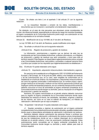 BOLETÍN OFICIAL DEL ESTADO
Núm. 308	 Miércoles 23 de diciembre de 2009	 Sec. I. Pág. 108557
Cuatro.  Se añade una letra i) en el apartado 3 del artículo 21 con la siguiente
redacción:
«i)  La inexactitud, falsedad u omisión de los datos, manifestaciones o
documentos que se incorporen o acompañen a la declaración responsable.»
No obstante, en el caso de vías pecuarias que atraviesen zonas consideradas de
monte o de influencia forestal, especialmente en épocas de riesgo de incendios forestales,
el órgano competente de la Comunidad Autónoma podrá exigir una autorización en los
términos expresados en la normativa forestal.
Artículo 32.  Modificación de la Ley 10/1998, de 21 de abril, de Residuos.
La Ley 10/1998, de 21 de abril, de Residuos, queda modificada como sigue:
Uno.  Se añade un artículo 6 bis con la siguiente redacción:
«Artículo 6 bis.  Registro de producción y gestión de residuos.
La información, autorizaciones y registros que se deriven de esta Ley se
incorporarán por las Comunidades Autónomas, a efectos informativos, a un Registro
de producción y gestión de residuos que será compartido y único para todo el
territorio español. Este Registro se desarrollará reglamentariamente previa consulta
a las Comunidades Autónomas, será público y accesible a cualquier persona física
o jurídica que cumpla con los requisitos que reglamentariamente se establezcan.»
Dos.  El artículo 10 queda redactado como sigue:
«Artículo 10.  Importación, adquisición intracomunitaria, intermediación y agencia.
Sin perjuicio de lo establecido en el Reglamento CEE 1013/2006 del Parlamento
Europeo y del Consejo, de 14 de junio de 2006, relativo a los traslados de residuos
y de las autorizaciones que, en su caso, sean exigibles de conformidad con lo
establecido en el artículo anterior, los importadores y adquirentes intracomunitarios,
así como los agentes comerciales o intermediarios que, en nombre propio o ajeno,
pongan residuos en el mercado o realicen con los mismos operaciones jurídicas que
impliquen cambio de titularidad posesoria, aun sin contenido transaccional comercial,
deberán comunicar el inicio de actividades al órgano ambiental competente de la
Comunidad Autónoma donde tengan su domicilio, para su inscripción en el Registro
de producción y gestión de residuos.
Asimismo, los sujetos mencionados en el párrafo anterior deberán comunicar
para su registro al órgano competente de la Comunidad Autónoma donde vayan
destinados los residuos al menos, las cantidades, naturaleza, orígenes y destinos
de los mismos, así como en su caso el método de transporte y el método de
valorización o eliminación que se vaya a emplear.»
Tres.  El apartado 1 del artículo 13 queda redactado como sigue:
«1.  Quedan sometidos a régimen de autorización por el órgano ambiental
competentedelaComunidadAutónomadondeesténubicadas,aquellasinstalaciones
donde vayan a desarrollarse actividades de valorización o eliminación de residuos.
Asimismo deberán obtener autorización las personas físicas o jurídicas que
realicen actividades de valorización y eliminación de residuos previa comprobación
de que las instalaciones donde se van a realizar dispongan de la autorización
indicada en el párrafo anterior o bien de autorización ambiental integrada. Estas
autorizaciones serán concedidas por el órgano ambiental competente de la
Comunidad Autónoma donde tengan su domicilio y serán válidas para todo el
territorio español.
cve:BOE-A-2009-20725
 