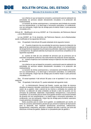 BOLETÍN OFICIAL DEL ESTADO
Núm. 308	 Miércoles 23 de diciembre de 2009	 Sec. I. Pág. 108560
Los criterios en que se basará la concesión y autorización para la realización de
actividades de servicios estarán directamente vinculados a la protección del
medioambiente.
La duración de dichas autorizaciones y concesiones será limitada de acuerdo
con sus características, y no dará lugar a renovación automática, no conllevando,
una vez extinguida, ningún tipo de ventaja para el anterior titular ni para personas
vinculadas a él.»
Artículo 36.  Modificación de la Ley 42/2007, de 13 de diciembre, del Patrimonio Natural
y de la Biodiversidad.
La Ley 42/2007, de 13 de diciembre, del Patrimonio Natural y de la Biodiversidad,
queda modificada en los siguientes términos:
Uno.  El apartado 4 del artículo 58 queda redactado de la siguiente manera:
«4.  Cuando el ejercicio de una actividad de servicios requiera la obtención de
alguna de las autorizaciones a las que se refiere este artículo, en el procedimiento
de otorgamiento se respetarán los principios de publicidad, objetividad, imparcialidad
y transparencia. Se aplicará además el principio de concurrencia competitiva en los
siguientes supuestos:
a)  cuando se trate de una actividad de servicios que se promueva por la
autoridad competente conforme a los instrumentos de protección de las especies,
b)  cuando el ejercicio de la actividad excluya el ejercicio de otras actividades
por terceros.
Los criterios en que se basará la concesión y autorización para la realización de
actividades de servicios estarán directamente vinculados a la protección del
medioambiente.
La duración de dichas autorizaciones y concesiones será limitada de acuerdo
con sus características, y no dará lugar a renovación automática, no conllevando,
una vez extinguida, ningún tipo de ventaja para el anterior titular ni para personas
vinculadas a él.»
Dos.  El actual apartado 4 del artículo 58 pasa a ser el apartado 5 con su misma
redacción.
Tres.  El apartado 2 del artículo 72, queda redactado del siguiente modo:
«2.  La Administración General del Estado, cuando sea titular de terrenos
situados en espacios naturales, podrá llevar a cabo el desarrollo de los acuerdos de
cesión de su gestión, total o parcial de los mismos a entidades de custodia del
territorio. La selección de estas entidades se llevará a cabo de acuerdo con los
principios de publicidad, objetividad, imparcialidad, transparencia y concurrencia
competitiva. Los acuerdos para la cesión de la gestión tendrán una duración limitada
de acuerdo con sus características, y no darán lugar a renovación automática, no
conllevando, una vez extinguida, ningún tipo de ventaja para el anterior cesionario
ni para personas vinculadas a él.
Estos acuerdos para la cesión de la gestión, se establecerán por escrito, en
forma de convenio administrativo plurianual que preverá el sistema de financiación
para su desarrollo, bien mediante aportaciones económicas, edificaciones,
equipamientos, maquinaria, vehículos o cualquier otro bien o servicio, así como las
directrices mínimas de gestión, fijadas en un precedente plan de gestión.»
cve:BOE-A-2009-20725
 