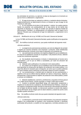 BOLETÍN OFICIAL DEL ESTADO
Núm. 308	 Miércoles 23 de diciembre de 2009	 Sec. I. Pág. 108563
las actividades de servicios y su ejercicio, la tasa se devengará en el momento en
que se inicie su celebración u organización.
2.  El pago de las tasas se realizará en efectivo o mediante efectos timbrados.
Reglamentariamente se determinará la forma y el tiempo en que el pago ha de
hacerse en cada caso.
3.  En los supuestos de la letra b) del apartado 1 anterior, los sujetos pasivos
habrán de presentar una autoliquidación de la tasa dentro de los treinta días
siguientes al devengo con arreglo al modelo que apruebe la Agencia Estatal de
Administración Tributaria. La autoliquidación se presentará ante el órgano de la
Agencia Tributaria que corresponda al lugar de celebración u organización de la
actividad.»
Artículo 41.  Modificación de la Ley 14/1986, de 25 de abril, General de Sanidad.
La Ley 14/1986, de 25 de abril, General de Sanidad, queda modificada en los siguientes
términos:
Uno.  Se modifica el artículo veinticinco, que queda modificado del siguiente modo:
«Artículo veinticinco.
1.  La exigencia de autorizaciones sanitarias, así como la obligación de someter
a registro por razones sanitarias a las empresas o productos, serán establecidas
reglamentariamente, tomando como base lo dispuesto en la presente Ley.
2.  Las autorizaciones sanitarias y los registros obligatorios que se establezcan,
en virtud de la habilitación prevista en el apartado 1 del presente artículo, deberán
cumplir las condiciones siguientes:
a)  No resultarán discriminatorios ni directa ni indirectamente en función de la
nacionalidad o, por lo que se refiere a sociedades, por razón de ubicación del
domicilio social.
b)  Deberán estar justificados en la protección de la salud pública.
c)  Se cuidará que el régimen que se establezca sea el instrumento adecuado
para garantizar la consecución del objetivo de protección de la salud pública, y no
vaya más allá de lo necesario para conseguirlo, así como que no pueda sustituirse
por otras medidas menos restrictivas que permitan obtener el mismo resultado.
d)  Los procedimientos y trámites para la obtención de las autorizaciones o
registros a los que se refiere esta ley deberán ser claros e inequívocos, objetivos,
transparentes, proporcionados al objetivo de protección de la salud pública y darse
a conocer con antelación.
3.  Deberán establecerse, asimismo, prohibiciones y requisitos mínimos para el
uso y tráfico de los bienes, cuando supongan un riesgo o daño para la salud.
4.  Cuando la actividad desarrollada tenga una repercusión excepcional y
negativa en la salud de los ciudadanos, las Administraciones Públicas, a través de
sus órganos competentes podrán decretar la intervención administrativa pertinente,
con el objeto de eliminar aquélla. La intervención sanitaria no tendrá más objetivo
que la eliminación de los riesgos para la salud colectiva y cesará tan pronto como
aquéllos queden excluidos.»
Dos.  Se modifica el artículo ciento dos que queda redactado del siguiente modo:
«Artículo ciento dos.
1.  La información y promoción de los medicamentos y los productos sanitarios
dirigida a los profesionales se ajustará a las condiciones técnicas y científicas
autorizadas del producto y cumplirá con las exigencias y controles previstos en el
cve:BOE-A-2009-20725
 