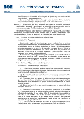 BOLETÍN OFICIAL DEL ESTADO
Núm. 308	 Miércoles 23 de diciembre de 2009	 Sec. I. Pág. 108564
artículo 76 de la Ley 29/2006, de 26 de julio, de garantías y uso racional de los
medicamentos y productos sanitarios.
2.  La publicidad de medicamentos y productos sanitarios dirigida al público
requerirá autorización previa de los mensajes por la autoridad sanitaria.»
Artículo 42.  Modificación del Texto Refundido de la Ley de Propiedad Intelectual,
regularizando, aclarando y armonizando las disposiciones legales vigentes sobre la
materia, aprobado por Real Decreto Legislativo 1/1996, de 12 de abril.
El Texto Refundido de la Ley de Propiedad Intelectual, regularizando, aclarando y
armonizando las disposiciones legales vigentes sobre la materia, aprobado por Real
Decreto Legislativo 1/1996, de 12 de abril, se modifica en los siguientes términos:
Uno.  El artículo 147 queda redactado del siguiente modo:
«Artículo 147.  Requisitos.
Las entidades legalmente constituidas que tengan establecimiento en territorio
español y pretendan dedicarse, en nombre propio o ajeno, a la gestión de derechos
de explotación u otros de carácter patrimonial, por cuenta y en interés de varios
autores u otros titulares de derechos de propiedad intelectual, deberán obtener la
oportuna autorización del Ministerio de Cultura, con objeto de garantizar una
adecuada protección de la propiedad intelectual. Esta autorización habrá de
publicarse en el Boletín Oficial del Estado».
Estas entidades, a fin de garantizar la protección de la propiedad intelectual, no
podrán tener ánimo de lucro y, en virtud de la autorización, podrán ejercer los
derechos de propiedad intelectual confiados a su gestión y tendrán los derechos y
obligaciones que en este Título se establecen.»
Dos.  El artículo 148 queda redactado del siguiente modo:
«Artículo 148.  Condiciones de la autorización.
1.  La autorización prevista en el artículo anterior sólo se concederá si, formulada
la oportuna solicitud, ésta se acompaña de la documentación, que permita verificar
la concurrencia de las siguientes condiciones:
a)  Que los estatutos de la entidad solicitante cumplan los requisitos establecidos
en este Título.
b)  Que de los datos aportados y de la información practicada se desprenda
que la entidad solicitante reúne las condiciones necesarias para asegurar la eficaz
administración de los derechos, cuya gestión le va a ser encomendada, en todo el
territorio español.
c)  Que la autorización favorezca los intereses generales de la protección de la
propiedad intelectual.
2.  Para valorar la concurrencia de las condiciones establecidas en los párrafos
b) y c) del apartado anterior, se tendrán particularmente en cuenta como criterios de
valoración, la capacidad de una gestión viable de los derechos encomendados, la
idoneidad de sus estatutos y sus medios materiales para el cumplimiento de sus
fines, y la posible efectividad de su gestión en el extranjero, atendiéndose,
especialmente, a las razones imperiosas de interés general que constituyen la
protección de la propiedad intelectual.
3.  La autorización se entenderá concedida, si no se notifica resolución en
contrario, en el plazo de tres meses desde la presentación de la solicitud.»
cve:BOE-A-2009-20725
 