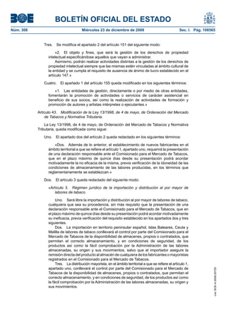 BOLETÍN OFICIAL DEL ESTADO
Núm. 308	 Miércoles 23 de diciembre de 2009	 Sec. I. Pág. 108565
Tres.  Se modifica el apartado 2 del artículo 151 del siguiente modo:
«2.  El objeto y fines, que será la gestión de los derechos de propiedad
intelectual especificándose aquellos que vayan a administrar.
Asimismo, podrán realizar actividades distintas a la gestión de los derechos de
propiedad intelectual siempre que las mismas estén vinculadas al ámbito cultural de
la entidad y se cumpla el requisito de ausencia de ánimo de lucro establecido en el
artículo 147.»
Cuatro.  El apartado 1 del artículo 155 queda modificado en los siguientes términos:
«1.  Las entidades de gestión, directamente o por medio de otras entidades,
fomentarán la promoción de actividades o servicios de carácter asistencial en
beneficio de sus socios, así como la realización de actividades de formación y
promoción de autores y artistas intérpretes o ejecutantes.»
Artículo 43.  Modificación de la Ley 13/1998, de 4 de mayo, de Ordenación del Mercado
de Tabacos y Normativa Tributaria.
La Ley 13/1998, de 4 de mayo, de Ordenación del Mercado de Tabacos y Normativa
Tributaria, queda modificada como sigue:
Uno.  El apartado dos del artículo 2 queda redactado en los siguientes términos:
«Dos.  Además de lo anterior, el establecimiento de nuevos fabricantes en el
ámbito territorial a que se refiere el artículo 1, apartado uno, requerirá la presentación
de una declaración responsable ante el Comisionado para el Mercado de Tabacos,
que en el plazo máximo de quince días desde su presentación podrá acordar
motivadamente la no eficacia de la misma, previa verificación de la idoneidad de las
condiciones de almacenamiento de las labores producidas, en los términos que
reglamentariamente se establezcan.»
Dos.  El artículo 3 queda redactado del siguiente modo:
«Artículo 3.  Régimen jurídico de la importación y distribución al por mayor de
labores de tabaco.
Uno.  Será libre la importación y distribución al por mayor de labores de tabaco,
cualquiera que sea su procedencia, sin más requisito que la presentación de una
declaración responsable ante el Comisionado para el Mercado de Tabacos, que en
el plazo máximo de quince días desde su presentación podrá acordar motivadamente
su ineficacia, previa verificación del requisito establecido en los apartados dos y tres
siguientes.
Dos.  La importación en territorio peninsular español, Islas Baleares, Ceuta y
Melilla de labores de tabaco conllevará el control por parte del Comisionado para el
Mercado de Tabacos de la disponibilidad de almacenes, propios o contratados, que
permitan el correcto almacenamiento, y en condiciones de seguridad, de los
productos así como la fácil comprobación por la Administración de las labores
almacenadas, su origen y sus movimientos, salvo que el importador asegure la
remisión directa del producto al almacén de cualquiera de los fabricantes o mayoristas
registrados en el Comisionado para el Mercado de Tabacos.
Tres.  La distribución mayorista, en el ámbito territorial a que se refiere el artículo 1,
apartado uno, conllevará el control por parte del Comisionado para el Mercado de
Tabacos de la disponibilidad de almacenes, propios o contratados, que permitan el
correcto almacenamiento, y en condiciones de seguridad, de los productos así como
la fácil comprobación por la Administración de las labores almacenadas, su origen y
sus movimientos.
cve:BOE-A-2009-20725
 