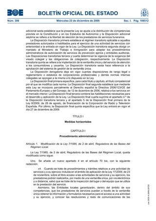 BOLETÍN OFICIAL DEL ESTADO
Núm. 308	 Miércoles 23 de diciembre de 2009	 Sec. I. Pág. 108512
adicional sexta establece que la presente Ley se ajusta a la distribución de competencias
prevista en la Constitución y en los Estatutos de Autonomía y la Disposición adicional
séptima se refiere a la libertad de elección de los prestadores de servicios funerarios.
La Disposición transitoria primera establece el régimen transitorio aplicable a aquellos
prestadores autorizados o habilitados para el ejercicio de una actividad de servicios con
anterioridad a la entrada en vigor de la Ley. La Disposición transitoria segunda otorga un
mandato al Ministerio de Trabajo e Inmigración para adaptar los procedimientos
administrativos de autorización de servicios de prevención ajenos y entidades auditoras.
Las Disposiciones transitorias tercera y cuarta determinan la vigencia de la exigencia del
visado colegial y las obligaciones de colegiación, respectivamente. La Disposición
transitoria quinta se refiere a la implantación de la ventanilla única y del servicio de atención
a los consumidores y usuarios. La Disposición transitoria sexta hace referencia a la
aprobación del sistema de gestión de la ventanilla única.
La Disposición derogatoria deja sin vigor cuantas disposiciones de rango legal o
reglamentario o estatutos de corporaciones profesionales y demás normas internas
colegiales se opongan a la misma a lo dispuesto en la Ley.
La Disposición final primera especifica, para cada título y capítulo, el título competencial
por el que se modifica cada norma. La Disposición final segunda establece que mediante
esta Ley se incorpora parcialmente al Derecho español la Directiva 2006/123/CE del
Parlamento Europeo y del Consejo, de 12 de diciembre de 2006, relativa a los servicios en
el mercado interior. La Disposición final tercera contiene las habilitaciones necesarias para
el desarrollo y aplicación de la Ley. La Disposición final cuarta suprime el apartado 4.º de
la Disposición transitoria tercera y el apartado 5 de la Disposición final primera de la
Ley 8/2009, de 28 de agosto, de financiación de la Corporación de Radio y Televisión
Española. Por último, la Disposición final quinta especifica que la Ley entrará en vigor el
día 27 de diciembre de 2009.
TÍTULO I
Medidas horizontales
CAPÍTULO I
Procedimiento administrativo
Artículo 1.  Modificación de la Ley 7/1985, de 2 de abril, Reguladora de las Bases del
Régimen Local.
La Ley 7/1985, de 2 de abril, Reguladora de las Bases del Régimen Local, queda
modificada como sigue:
Uno.  Se añade un nuevo apartado 4 en el artículo 70 bis, con la siguiente
redacción:
«4.  Cuando se trate de procedimientos y trámites relativos a una actividad de
servicios y a su ejercicio incluida en el ámbito de aplicación de la Ley 17/2009, de 23
de noviembre, sobre el libre acceso a las actividades de servicios y su ejercicio, los
prestadores podrán realizarlos, por medio de una ventanilla única, por vía electrónica
y a distancia, salvo que se trate de la inspección del lugar o del equipo que se utiliza
en la prestación del servicio.
Asimismo, las Entidades locales garantizarán, dentro del ámbito de sus
competencias, que los prestadores de servicios puedan a través de la ventanilla
única obtener la información y formularios necesarios para el acceso a una actividad
y su ejercicio, y conocer las resoluciones y resto de comunicaciones de las
cve:BOE-A-2009-20725
 