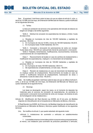 BOLETÍN OFICIAL DEL ESTADO
Núm. 308	 Miércoles 23 de diciembre de 2009	 Sec. I. Pág. 108567
Seis.  El apartado 3 del Anexo sobre la tasa a la que se refiere el artículo 5, ocho, a,
de la Ley 13/1998, de 4 de mayo, de Ordenación del Mercado de Tabacos, queda modificado
en los siguientes términos:
«3.  Tarifas:
La tasa por prestación de servicios a los operadores del mercado de tabacos se
exigirá con arreglo a las tarifas siguientes:
Tarifa 2.  Solicitud de concesión de expendedurías de tabaco y timbre: Cuota
de clase única:
a.  Situadas en municipios de más de 100.000 habitantes y capitales de
provincia: 180,30 €.
b.  En municipios de más de 10.000 y menos de 100.000 habitantes:120,20 €.
c.  En municipios hasta 10.000 habitantes: 90,15 €.
Tarifa 3.  Concesión y renovación de autorizaciones de venta con recargo:
Cuota clase única: 180,30 € por cada período trienal de autorización o renovación.
Tarifa 4. Traslados, transmisiones, modificaciones, reconocimientos, revisiones
y autorizaciones de o en expendedurías:
Clase 1.  Reconocimiento de locales en caso de cambios de emplazamiento o
modificación de expendedurías, impliquen o no transmisión de la titularidad:
a.  Situadas en municipios de más de 100.000 habitantes y capitales de
provincia: 360,61 €.
b.  En municipios de hasta 100.000 habitantes: 300,51 €.
c.  De expendedurías complementarias, en todo caso, 180,30 €.
Clase 2.  Revisión de instalaciones en caso de transmisión de titularidad que
no implique cambio de emplazamiento. Reconocimiento de locales en caso de
cambio o modificación temporal de emplazamiento. Autorización de obras o
almacenes: Cuota de clase única: 150,25 €.»
Siete.  Se modifica el apartado 4 del Anexo sobre la tasa a la que se refiere el artículo 5,
ocho, a, de la Ley 13/1998, de 4 de mayo, de Ordenación del Mercado de Tabacos que
queda redactado de la siguiente forma:
«4.  Devengo.
Las tasas se devengarán, según los casos, en el momento de depositar las
instancias para el concurso de concesión de expendedurías, de acordarse la
autorización o renovación de la actividad de venta con recargo o de dictarse el acto
de homologación de las instalaciones.»
Artículo 44.  Modificación del Real Decreto Ley 6/2000, de 23 de junio, de Medidas
Urgentes de Intensificación de la Competencia en Mercados de Bienes y Servicios.
El Real Decreto Ley 6/2000, de 23 de junio, de Medidas Urgentes de intensificación de
la Competencia en Mercados de Bienes y Servicios queda modificado en los siguientes
términos:
Uno.  Se modifica el artículo 3, que queda redactado del siguiente modo:
«Artículo 3.  Instalaciones de suministro a vehículos en establecimientos
comerciales.
1.  Losestablecimientoscomercialespodránincorporarentresusequipamientos,
al menos, una instalación para suministro de productos petrolíferos a vehículos,
cve:BOE-A-2009-20725
 