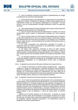 BOLETÍN OFICIAL DEL ESTADO
Núm. 308	 Miércoles 23 de diciembre de 2009	 Sec. I. Pág. 108570
c)  Que no constituyan sustancias psicotrópicas o estupefacientes con arreglo
a lo definido en los convenios internacionales.
2.  Para la autorización de la publicidad de un medicamento que sea objeto de
publicidad al público, el Ministerio de Sanidad y Política Social verificará que el
medicamento cumple con los requisitos establecidos en el apartado 1 de este
artículo y que los correspondientes mensajes publicitarios reúnen los siguientes
requisitos:
a)  Que resulte evidente el carácter publicitario del mensaje y quede claramente
especificado que el producto es un medicamento.
b)  Que se incluya la denominación del medicamento en cuestión, así como la
denominación común cuando el medicamento contenga una única sustancia
activa.
c)  Que se incluyan todas las informaciones indispensables para la utilización
correcta del medicamento así como una invitación expresa y claramente visible a
leer detenidamente las instrucciones que figuren en el prospecto o en el embalaje
externo, según el caso, y la recomendación de consultar al farmacéutico sobre su
correcta utilización.
d)  No incluir expresiones que proporcionen seguridad de curación, ni
testimonios sobre las virtudes del producto ni de profesionales o personas cuya
notoriedad pueda inducir al consumo.
e)  No utilizar como argumento publicitario el hecho de haber obtenido
autorización sanitaria en cualquier país o cualquier otra autorización, número de
registro sanitario o certificación que corresponda expedir, ni los controles o análisis
que compete ejecutar a las autoridades sanitarias con arreglo a lo dispuesto en esta
Ley.
f)  Los mensajes publicitarios de los medicamentos que se emitan en soporte
audiovisual deberán cumplir las condiciones de accesibilidad para personas con
discapacidad establecidas en el Ordenamiento jurídico para la publicidad
institucional.»
Cinco.  El apartado dos del artículo 89 queda modificado de la siguiente forma:
«2.  Podrán no financiarse con fondos públicos aquellos grupos,  subgrupos,
categorías o clases de medicamentos o productos sanitarios, cuya financiación
pública no se justifique o no se estime necesaria. Se considerarán, en todo caso, no
incluidos en la financiación pública los medicamentos que sean objeto de la
publicidad prevista en el artículo 78, los productos de utilización cosmética, dietéticos,
aguas minerales, elixires, dentífricos, y otros productos similares.»
Seis.  El apartado 2 del artículo 90 queda redactado en los siguientes términos:
«2.  En el marco del procedimiento de financiación de los medicamentos con
fondos públicos a que se refiere el artículo 89 de esta Ley, y sin perjuicio del régimen
especial contenido en el párrafo segundo de este apartado, corresponde a la
Comisión Interministerial de Precios de los Medicamentos, adscrita al Ministerio de
Sanidad y Consumo, fijar, motivadamente y conforme a criterios objetivos, el precio
industrial máximo para los medicamentos y productos sanitarios que van a ser
incluidos en la prestación farmacéutica del Sistema Nacional de Salud, con cargo a
fondos públicos y que se dispensen, a través de receta oficial, en territorio
español.
Además de los criterios previstos en el artículo 89.1, se tendrán en cuenta
también el precio medio del medicamento en los Estados miembros de la Unión
Europea que, sin estar sujeto a regímenes excepcionales o transitorios en materia
de propiedad industrial, hubiesen incorporado a su ordenamiento jurídico la
legislación comunitaria correspondiente.
cve:BOE-A-2009-20725
 