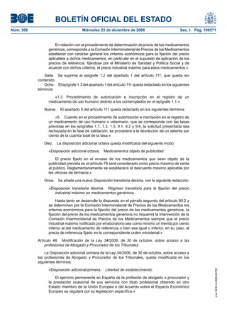 BOLETÍN OFICIAL DEL ESTADO
Núm. 308	 Miércoles 23 de diciembre de 2009	 Sec. I. Pág. 108571
En relación con el procedimiento de determinación de precio de los medicamentos
genéricos, corresponde a la Comisión Interministerial de Precios de los Medicamentos
establecer con carácter general los criterios económicos para la fijación del precio
aplicables a dichos medicamentos, en particular en el supuesto de aplicación de los
precios de referencia, fijándose por el Ministerio de Sanidad y Política Social y de
acuerdo con dichos criterios, el precio industrial máximo para estos medicamentos.».
Siete.  Se suprime el epígrafe 1.2 del apartado 1 del artículo 111, que queda sin
contenido.
Ocho.  El epígrafe 1.3 del apartado 1 del artículo 111 queda redactado en los siguientes
términos:
«1.3  Procedimiento de autorización e inscripción en el registro de un
medicamento de uso humano distinto a los contemplados en el epígrafe 1.1.»
Nueve.  El apartado 5 del artículo 111 queda redactado en los siguientes términos
«5.  Cuando en el procedimiento de autorización e inscripción en el registro de
un medicamento de uso humano o veterinario, que se corresponde con las tasas
previstas en los epígrafes 1.1, 1.3, 1.5, 9.1, 9.2 y 9.4, la solicitud presentada sea
rechazada en la fase de validación, se procederá a la devolución de un setenta por
ciento de la cuantía total de la tasa.»
Diez.  La disposición adicional octava queda modificada del siguiente modo:
«Disposición adicional octava.  Medicamentos objeto de publicidad.
El precio fijado en el envase de los medicamentos que sean objeto de la
publicidad prevista en el artículo 78 será considerado como precio máximo de venta
al público. Reglamentariamente se establecerá el descuento máximo aplicable por
las oficinas de farmacia.»
Once.  Se añade una nueva Disposición transitoria décima, con la siguiente redacción:
«Disposición transitoria décima.  Régimen transitorio para la fijación del precio
industrial máximo en medicamentos genéricos.
Hasta tanto se desarrolle lo dispuesto en el párrafo segundo del artículo 90.2 y
se determinen por la Comisión Interministerial de Precios de los Medicamentos los
criterios económicos para la fijación del precio de los medicamentos genéricos, la
fijación del precio de los medicamentos genéricos no requerirá la intervención de la
Comisión Interministerial de Precios de los Medicamentos siempre que el precio
industrial máximo notificado por el laboratorio sea como mínimo un treinta por ciento
inferior al del medicamento de referencia o bien sea igual o inferior, en su caso, al
precio de referencia fijado en la correspondiente orden ministerial.»
Artículo 48.  Modificación de la Ley 34/2006, de 30 de octubre, sobre acceso a las
profesiones de Abogado y Procurador de los Tribunales.
La Disposición adicional primera de la Ley 34/2006, de 30 de octubre, sobre acceso a
las profesiones de Abogado y Procurador de los Tribunales, queda modificada en los
siguientes términos:
«Disposición adicional primera.  Libertad de establecimiento.
El ejercicio permanente en España de la profesión de abogado o procurador y
la prestación ocasional de sus servicios con título profesional obtenido en otro
Estado miembro de la Unión Europea o del Acuerdo sobre el Espacio Económico
Europeo se regulará por su legislación específica.»
cve:BOE-A-2009-20725
 