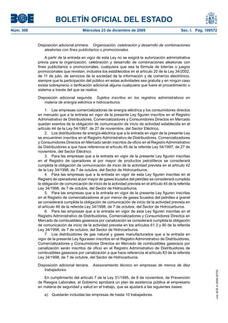 BOLETÍN OFICIAL DEL ESTADO
Núm. 308	 Miércoles 23 de diciembre de 2009	 Sec. I. Pág. 108572
Disposición adicional primera.  Organización, celebración y desarrollo de combinaciones
aleatorias con fines publicitarios o promocionales.
A partir de la entrada en vigor de esta Ley no se exigirá la autorización administrativa
previa para la organización, celebración y desarrollo de combinaciones aleatorias con
fines publicitarios o promocionales, cualquiera que sea la fórmula de loterías o juegos
promocionales que revistan, incluidos los establecidos en el artículo 20 de la Ley 34/2002,
de 11 de julio, de servicios de la sociedad de la información y de comercio electrónico,
siempre que la participación del público en estas actividades sea gratuita y en ningún caso
exista sobreprecio o tarificación adicional alguna cualquiera que fuere el procedimiento o
sistema a través del que se realice.
Disposición adicional segunda.  Sujetos inscritos en los registros administrativos en
materia de energía eléctrica e hidrocarburos.
1.  Las empresas comercializadoras de energía eléctrica y los consumidores directos
en mercado que a la entrada en vigor de la presente Ley figuren inscritos en el Registro
Administrativo de Distribuidores, Comercializadores y Consumidores Directos en Mercado
quedan exentos de la obligación de comunicación de inicio de actividad establecida en el
artículo 44 de la Ley 54/1997, de 27 de noviembre, del Sector Eléctrico.
2.  Los distribuidores de energía eléctrica que a la entrada en vigor de la presente Ley
se encuentren inscritos en el Registro Administrativo de Distribuidores, Comercializadores
y Consumidores Directos en Mercado serán inscritos de oficio en el Registro Administrativo
de Distribuidores a que hace referencia el artículo 45 de la referida Ley 54/1997, de 27 de
noviembre, del Sector Eléctrico.
3.  Para las empresas que a la entrada en vigor de la presente Ley figuren inscritas
en el Registro de operadores al por mayor de productos petrolíferos se considerará
cumplida la obligación de comunicación de inicio de la actividad prevista en el artículo 42
de la Ley 34/1998, de 7 de octubre, del Sector de Hidrocarburos.
4.  Para las empresas que a la entrada en vigor de esta Ley figuren inscritas en el
Registro de operadores al por mayor de gases licuados del petróleo se considerará cumplida
la obligación de comunicación de inicio de la actividad prevista en el artículo 45 de la referida
Ley 34/1998, de 7 de octubre, del Sector de Hidrocarburos.
5.  Para las empresas que a la entrada en vigor de la presente Ley figuren inscritas
en el Registro de comercializadores al por menor de gases licuados del petróleo a granel
se considerará cumplida la obligación de comunicación de inicio de la actividad prevista en
el artículo 46 de la referida Ley 34/1998, de 7 de octubre, del Sector de Hidrocarburos.
6.  Para las empresas que a la entrada en vigor de esta Ley figuren inscritas en el
Registro Administrativo de Distribuidores, Comercializadores y Consumidores Directos en
Mercado de combustibles gaseosos por canalización se considerará cumplida la obligación
de comunicación de inicio de la actividad prevista en los artículos 61.3 y 80 de la referida
Ley 34/1998, de 7 de octubre, del Sector de Hidrocarburos.
7.  Los distribuidores de gas natural y gases manufacturados que a la entrada en
vigor de la presente Ley figurasen inscritos en el Registro Administrativo de Distribuidores,
Comercializadores y Consumidores Directos en Mercado de combustibles gaseosos por
canalización serán inscritos de oficio en el Registro Administrativo de Distribuidores de
combustibles gaseosos por canalización a que hace referencia el artículo 83 de la referida
Ley 34/1998, de 7 de octubre, del Sector de Hidrocarburos.
Disposición adicional tercera.  Asesoramiento técnico en empresas de menos de diez
trabajadores.
En cumplimiento del artículo 7 de la Ley 31/1995, de 8 de noviembre, de Prevención
de Riesgos Laborales, el Gobierno aprobará un plan de asistencia pública al empresario
en materia de seguridad y salud en el trabajo, que se ajustará a las siguientes bases:
a)  Quedarán incluidas las empresas de hasta 10 trabajadores.
cve:BOE-A-2009-20725
 
