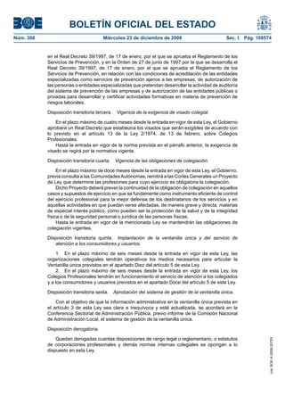 BOLETÍN OFICIAL DEL ESTADO
Núm. 308	 Miércoles 23 de diciembre de 2009	 Sec. I. Pág. 108574
en el Real Decreto 39/1997, de 17 de enero, por el que se aprueba el Reglamento de los
Servicios de Prevención, y en la Orden de 27 de junio de 1997 por la que se desarrolla el
Real Decreto 39/1997, de 17 de enero, por el que se aprueba el Reglamento de los
Servicios de Prevención, en relación con las condiciones de acreditación de las entidades
especializadas como servicios de prevención ajenos a las empresas, de autorización de
las personas o entidades especializadas que pretendan desarrollar la actividad de auditoría
del sistema de prevención de las empresas y de autorización de las entidades públicas o
privadas para desarrollar y certificar actividades formativas en materia de prevención de
riesgos laborales.
Disposición transitoria tercera.  Vigencia de la exigencia de visado colegial.
En el plazo máximo de cuatro meses desde la entrada en vigor de esta Ley, el Gobierno
aprobará un Real Decreto que establezca los visados que serán exigibles de acuerdo con
lo previsto en el artículo 13 de la Ley 2/1974, de 13 de febrero, sobre Colegios
Profesionales.
Hasta la entrada en vigor de la norma prevista en el párrafo anterior, la exigencia de
visado se regirá por la normativa vigente.
Disposición transitoria cuarta.  Vigencia de las obligaciones de colegiación.
En el plazo máximo de doce meses desde la entrada en vigor de esta Ley, el Gobierno,
previa consulta a las ComunidadesAutónomas, remitirá a las Cortes Generales un Proyecto
de Ley que determine las profesiones para cuyo ejercicio es obligatoria la colegiación.
Dicho Proyecto deberá prever la continuidad de la obligación de colegiación en aquellos
casos y supuestos de ejercicio en que se fundamente como instrumento eficiente de control
del ejercicio profesional para la mejor defensa de los destinatarios de los servicios y en
aquellas actividades en que puedan verse afectadas, de manera grave y directa, materias
de especial interés público, como pueden ser la protección de la salud y de la integridad
física o de la seguridad personal o jurídica de las personas físicas.
Hasta la entrada en vigor de la mencionada Ley se mantendrán las obligaciones de
colegiación vigentes.
Disposición transitoria quinta.  Implantación de la ventanilla única y del servicio de
atención a los consumidores y usuarios.
1.  En el plazo máximo de seis meses desde la entrada en vigor de esta Ley, las
organizaciones colegiales tendrán operativos los medios necesarios para articular la
Ventanilla única previstos en el apartado Diez del artículo 5 de esta Ley.
2.  En el plazo máximo de seis meses desde la entrada en vigor de esta Ley, los
Colegios Profesionales tendrán en funcionamiento el servicio de atención a los colegiados
y a los consumidores y usuarios previstos en el apartado Doce del artículo 5 de esta Ley.
Disposición transitoria sexta.  Aprobación del sistema de gestión de la ventanilla única.
Con el objetivo de que la información administrativa en la ventanilla única prevista en
el artículo 3 de esta Ley sea clara e inequívoca y esté actualizada, se acordará en la
Conferencia Sectorial de Administración Pública, previo informe de la Comisión Nacional
de Administración Local, el sistema de gestión de la ventanilla única.
Disposición derogatoria.
Quedan derogadas cuantas disposiciones de rango legal o reglamentario, o estatutos
de corporaciones profesionales y demás normas internas colegiales se opongan a lo
dispuesto en esta Ley.
cve:BOE-A-2009-20725
 